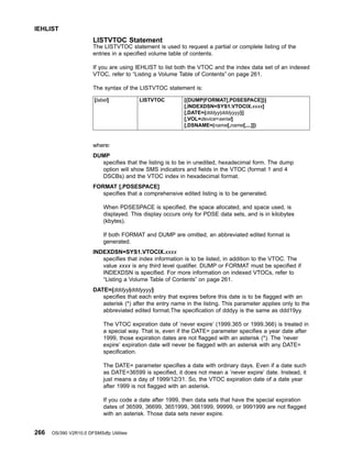 LISTVTOC Statement
The LISTVTOC statement is used to request a partial or complete listing of the
entries in a specified volume table of contents.
If you are using IEHLIST to list both the VTOC and the index data set of an indexed
VTOC, refer to “Listing a Volume Table of Contents” on page 261.
The syntax of the LISTVTOC statement is:
[label] LISTVTOC [{DUMP|FORMAT[,PDSESPACE]}]
[,INDEXDSN=SYS1.VTOCIX.xxxx]
[,DATE={dddyy|dddyyyy}]
[,VOL=device=serial]
[,DSNAME=(name[,name[,...]])
where:
DUMP
specifies that the listing is to be in unedited, hexadecimal form. The dump
option will show SMS indicators and fields in the VTOC (format 1 and 4
DSCBs) and the VTOC index in hexadecimal format.
FORMAT [,PDSESPACE]
specifies that a comprehensive edited listing is to be generated.
When PDSESPACE is specified, the space allocated, and space used, is
displayed. This display occurs only for PDSE data sets, and is in kilobytes
(kbytes).
If both FORMAT and DUMP are omitted, an abbreviated edited format is
generated.
INDEXDSN=SYS1.VTOCIX.xxxx
specifies that index information is to be listed, in addition to the VTOC. The
value xxxx is any third level qualifier. DUMP or FORMAT must be specified if
INDEXDSN is specified. For more information on indexed VTOCs, refer to
“Listing a Volume Table of Contents” on page 261.
DATE={dddyy|dddyyyy}
specifies that each entry that expires before this date is to be flagged with an
asterisk (*) after the entry name in the listing. This parameter applies only to the
abbreviated edited format.The specification of dddyy is the same as ddd19yy.
The VTOC expiration date of ’never expire’ (1999.365 or 1999.366) is treated in
a special way. That is, even if the DATE= parameter specifies a year date after
1999, those expiration dates are not flagged with an asterisk (*). The ’never
expire’ expiration date will never be flagged with an asterisk with any DATE=
specification.
The DATE= parameter specifies a date with ordinary days. Even if a date such
as DATE=36599 is specified, it does not mean a ’never expire’ date. Instead, it
just means a day of 1999/12/31. So, the VTOC expiration date of a date year
after 1999 is not flagged with an asterisk.
If you code a date after 1999, then data sets that have the special expiration
dates of 36599, 36699, 3651999, 3661999, 99999, or 9991999 are not flagged
with an asterisk. Those data sets never expire.
IEHLIST
266 OS/390 V2R10.0 DFSMSdfp Utilities
 