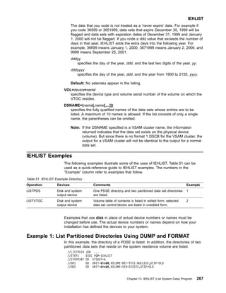The date that you code is not treated as a ’never expire’ date. For example if
you code 36599 or 3651999, data sets that expire December 30, 1999 will be
flagged and data sets with expiration dates of December 31, 1999 and January
1, 2000 will not be flagged. If you code a ddd value that exceeds the number of
days in that year, IEHLIST adds the extra days into the following year. For
example, 36699 means January 1, 2000, 3671999 means January 2, 2000, and
9999 means September 25, 2001.
dddyy
specifies the day of the year, ddd, and the last two digits of the year, yy.
dddyyyy
specifies the day of the year, ddd, and the year from 1900 to 2155, yyyy.
Default: No asterisks appear in the listing.
VOL=device=serial
specifies the device type and volume serial number of the volume on which the
VTOC resides.
DSNAME=(name[,name[,...]])
specifies the fully qualified names of the data sets whose entries are to be
listed. A maximum of 10 names is allowed. If the list consists of only a single
name, the parentheses can be omitted.
Note: If the DSNAME specified is a VSAM cluster name, the information
returned indicates that the data set exists on the physical device
(volume). But since there is no format 1 DSCB for the VSAM cluster, the
output for a VSAM cluster will not be identical to the output for a normal
data set.
IEHLIST Examples
The following examples illustrate some of the uses of IEHLIST. Table 51 can be
used as a quick-reference guide to IEHLIST examples. The numbers in the
“Example” column refer to examples that follow.
Table 51. IEHLIST Example Directory
Operation Devices Comments Example
LISTPDS Disk and system
output device
One PDSE directory and two partitioned data set directories
are listed.
1
LISTVTOC Disk and system
output device
Volume table of contents is listed in edited form; selected
data set control blocks are listed in unedited form.
2
Examples that use disk in place of actual device numbers or names must be
changed before use. The actual device numbers or names depend on how your
installation has defined the devices to your system.
Example 1: List Partitioned Directories Using DUMP and FORMAT
In this example, the directory of a PDSE is listed. In addition, the directories of two
partitioned data sets that reside on the system residence volume are listed.
//LISTPDIR JOB ...
//STEP1 EXEC PGM=IEHLIST
//SYSPRINT DD SYSOUT=A
//DD1 DD UNIT=diskB,VOLUME=REF=SYS1.NUCLEUS,DISP=OLD
//DD2 DD UNIT=diskA,VOLUME=SER=222222,DISP=OLD
IEHLIST
Chapter 13. IEHLIST (List System Data) Program 267
 