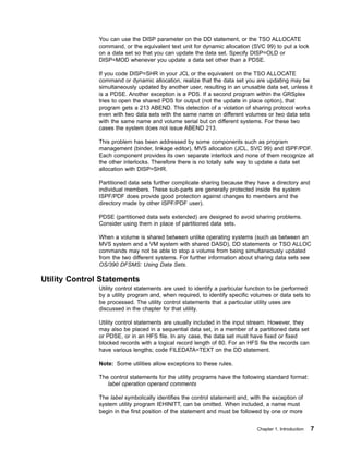 You can use the DISP parameter on the DD statement, or the TSO ALLOCATE
command, or the equivalent text unit for dynamic allocation (SVC 99) to put a lock
on a data set so that you can update the data set. Specify DISP=OLD or
DISP=MOD whenever you update a data set other than a PDSE.
If you code DISP=SHR in your JCL or the equivalent on the TSO ALLOCATE
command or dynamic allocation, realize that the data set you are updating may be
simultaneously updated by another user, resulting in an unusable data set, unless it
is a PDSE. Another exception is a PDS. If a second program within the GRSplex
tries to open the shared PDS for output (not the update in place option), that
program gets a 213 ABEND. This detection of a violation of sharing protocol works
even with two data sets with the same name on different volumes or two data sets
with the same name and volume serial but on different systems. For these two
cases the system does not issue ABEND 213.
This problem has been addressed by some components such as program
management (binder, linkage editor), MVS allocation (JCL, SVC 99) and ISPF/PDF.
Each component provides its own separate interlock and none of them recognize all
the other interlocks. Therefore there is no totally safe way to update a data set
allocation with DISP=SHR.
Partitioned data sets further complicate sharing because they have a directory and
individual members. These sub-parts are generally protected inside the system
ISPF/PDF does provide good protection against changes to members and the
directory made by other ISPF/PDF user).
PDSE (partitioned data sets extended) are designed to avoid sharing problems.
Consider using them in place of partitioned data sets.
When a volume is shared between unlike operating systems (such as between an
MVS system and a VM system with shared DASD), DD statements or TSO ALLOC
commands may not be able to stop a volume from being simultaneously updated
from the two different systems. For further information about sharing data sets see
OS/390 DFSMS: Using Data Sets.
Utility Control Statements
Utility control statements are used to identify a particular function to be performed
by a utility program and, when required, to identify specific volumes or data sets to
be processed. The utility control statements that a particular utility uses are
discussed in the chapter for that utility.
Utility control statements are usually included in the input stream. However, they
may also be placed in a sequential data set, in a member of a partitioned data set
or PDSE, or in an HFS file. In any case, the data set must have fixed or fixed
blocked records with a logical record length of 80. For an HFS file the records can
have various lengths; code FILEDATA=TEXT on the DD statement.
Note: Some utilities allow exceptions to these rules.
The control statements for the utility programs have the following standard format:
label operation operand comments
The label symbolically identifies the control statement and, with the exception of
system utility program IEHINITT, can be omitted. When included, a name must
begin in the first position of the statement and must be followed by one or more
Chapter 1. Introduction 7
 