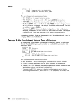 //SYSIN DD *
LISTPDS DSNAME=D42.PDSE1,VOL=diskA=222222
LISTPDS DSNAME=(D55.PART1,D55.PART2),FORMAT
/*
The control statements are discussed below:
v DD1 DD defines the system residence device.
v DD2 DD defines a device on which a disk volume (222222) is mounted.
v SYSIN DD defines the control data set, which follows in the input stream.
v The first LISTPDS statement indicates that the PDSE directory belonging to data
set D42.PDSE1 is to be listed. The listing is in unedited (dump) format. This data
set resides on volume 222222.
v The second LISTPDS statement indicates that partitioned data set directories
belonging to data sets D55.PART1 and D55.PART2 are to be listed. The listing is
in edited format. These data sets exist on the system residence volume.
Figure 43 on page 261 shows an unedited entry for a partitioned member. Figure 42
on page 260 shows an edited entry.
Example 2: List Non-indexed Volume Table of Contents
In this example, a non-indexed volume table of contents is listed in the first edited
format. The edited listing is supplemented by an unedited listing of selected data
set control blocks.
//VTOCLIST JOB ...
//STEP1 EXEC PGM=IEHLIST
//SYSPRINT DD SYSOUT=A
//DD2 DD UNIT=disk,VOLUME=SER=111111,DISP=OLD
//SYSIN DD *
LISTVTOC FORMAT,VOL=disk=111111
LISTVTOC DUMP,VOL=disk=111111,DSNAME=(SET1,SET2,SET3)
/*
The control statements are discussed below:
v DD2 DD defines a device containing the specified volume table of contents.
v SYSIN DD defines the control data set, which follows in the input stream.
v The first LISTVTOC statement indicates that the volume table of contents on the
specified disk volume is to be listed in edited form.
v The second LISTVTOC statement indicates that the data set control blocks
representing data sets SET1, SET2, and SET3 are to be listed in unedited form.
IEHLIST
268 OS/390 V2R10.0 DFSMSdfp Utilities
 