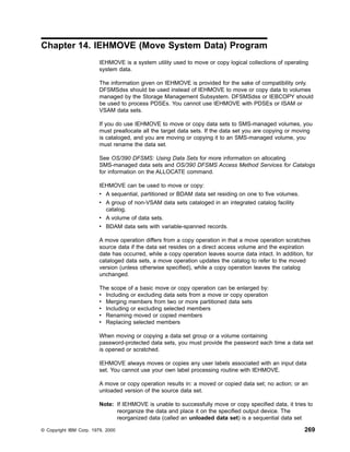 Chapter 14. IEHMOVE (Move System Data) Program
IEHMOVE is a system utility used to move or copy logical collections of operating
system data.
The information given on IEHMOVE is provided for the sake of compatibility only.
DFSMSdss should be used instead of IEHMOVE to move or copy data to volumes
managed by the Storage Management Subsystem. DFSMSdss or IEBCOPY should
be used to process PDSEs. You cannot use IEHMOVE with PDSEs or ISAM or
VSAM data sets.
If you do use IEHMOVE to move or copy data sets to SMS-managed volumes, you
must preallocate all the target data sets. If the data set you are copying or moving
is cataloged, and you are moving or copying it to an SMS-managed volume, you
must rename the data set.
See OS/390 DFSMS: Using Data Sets for more information on allocating
SMS-managed data sets and OS/390 DFSMS Access Method Services for Catalogs
for information on the ALLOCATE command.
IEHMOVE can be used to move or copy:
v A sequential, partitioned or BDAM data set residing on one to five volumes.
v A group of non-VSAM data sets cataloged in an integrated catalog facility
catalog.
v A volume of data sets.
v BDAM data sets with variable-spanned records.
A move operation differs from a copy operation in that a move operation scratches
source data if the data set resides on a direct access volume and the expiration
date has occurred, while a copy operation leaves source data intact. In addition, for
cataloged data sets, a move operation updates the catalog to refer to the moved
version (unless otherwise specified), while a copy operation leaves the catalog
unchanged.
The scope of a basic move or copy operation can be enlarged by:
v Including or excluding data sets from a move or copy operation
v Merging members from two or more partitioned data sets
v Including or excluding selected members
v Renaming moved or copied members
v Replacing selected members
When moving or copying a data set group or a volume containing
password-protected data sets, you must provide the password each time a data set
is opened or scratched.
IEHMOVE always moves or copies any user labels associated with an input data
set. You cannot use your own label processing routine with IEHMOVE.
A move or copy operation results in: a moved or copied data set; no action; or an
unloaded version of the source data set.
Note: If IEHMOVE is unable to successfully move or copy specified data, it tries to
reorganize the data and place it on the specified output device. The
reorganized data (called an unloaded data set) is a sequential data set
© Copyright IBM Corp. 1979, 2000 269
 