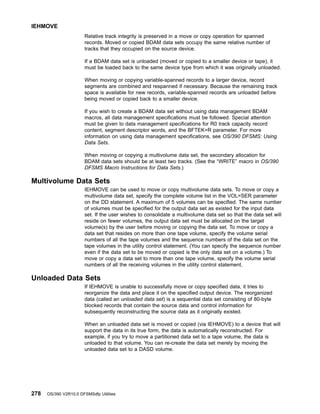 Relative track integrity is preserved in a move or copy operation for spanned
records. Moved or copied BDAM data sets occupy the same relative number of
tracks that they occupied on the source device.
If a BDAM data set is unloaded (moved or copied to a smaller device or tape), it
must be loaded back to the same device type from which it was originally unloaded.
When moving or copying variable-spanned records to a larger device, record
segments are combined and respanned if necessary. Because the remaining track
space is available for new records, variable-spanned records are unloaded before
being moved or copied back to a smaller device.
If you wish to create a BDAM data set without using data management BDAM
macros, all data management specifications must be followed. Special attention
must be given to data management specifications for R0 track capacity record
content, segment descriptor words, and the BFTEK=R parameter. For more
information on using data management specifications, see OS/390 DFSMS: Using
Data Sets.
When moving or copying a multivolume data set, the secondary allocation for
BDAM data sets should be at least two tracks. (See the “WRITE” macro in OS/390
DFSMS Macro Instructions for Data Sets.)
Multivolume Data Sets
IEHMOVE can be used to move or copy multivolume data sets. To move or copy a
multivolume data set, specify the complete volume list in the VOL=SER parameter
on the DD statement. A maximum of 5 volumes can be specified. The same number
of volumes must be specified for the output data set as existed for the input data
set. If the user wishes to consolidate a multivolume data set so that the data set will
reside on fewer volumes, the output data set must be allocated on the target
volume(s) by the user before moving or copying the data set. To move or copy a
data set that resides on more than one tape volume, specify the volume serial
numbers of all the tape volumes and the sequence numbers of the data set on the
tape volumes in the utility control statement. (You can specify the sequence number
even if the data set to be moved or copied is the only data set on a volume.) To
move or copy a data set to more than one tape volume, specify the volume serial
numbers of all the receiving volumes in the utility control statement.
Unloaded Data Sets
If IEHMOVE is unable to successfully move or copy specified data, it tries to
reorganize the data and place it on the specified output device. The reorganized
data (called an unloaded data set) is a sequential data set consisting of 80-byte
blocked records that contain the source data and control information for
subsequently reconstructing the source data as it originally existed.
When an unloaded data set is moved or copied (via IEHMOVE) to a device that will
support the data in its true form, the data is automatically reconstructed. For
example, if you try to move a partitioned data set to a tape volume, the data is
unloaded to that volume. You can re-create the data set merely by moving the
unloaded data set to a DASD volume.
IEHMOVE
278 OS/390 V2R10.0 DFSMSdfp Utilities
 