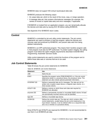 IEHMOVE does not support VIO (virtual input/output) data sets.
IEHMOVE produces the following output:
v An output data set, which is the result of the move, copy, or merge operation.
v A message data set, that contains informational messages (for example, the
names of moved or copied data sets) and error messages, if applicable.
If IEHMOVE is invoked from an application program, you can dynamically allocate
the devices and data sets by issuing SVC 99 before calling IEHMOVE.
See Appendix A for IEHMOVE return codes.
Control
IEHMOVE is controlled by job and utility control statements. The job control
statements are used to process or load the program, define the devices and
volumes used and produced by IEHMOVE, and prevent data sets from being
deleted inadvertently.
IEHMOVE is an APF-authorized program. This means that if another program calls
it, that program must also be APF-authorized. To protect system integrity, the calling
program must follow the sytem integrity requirements described inOS/390 MVS
Programming: Assembler Services Guide.
Utility control statements are used to control the functions of the program and to
define those data sets or volumes that are to be used.
Job Control Statements
Table 59 shows the job control statements for IEHMOVE.
Table 59. IEHMOVE Job Control Statements
Statement Use
JOB Starts the job.
EXEC Specifies the program name (PGM=IEHMOVE) or, if the job control
statements reside in a procedure library, the procedure name. This
statement can also include optional parameter information.
SYSPRINT DD Defines a sequential data set for messages. The data set can be
written onto a system output device, a magnetic tape volume, or a
direct access volume.
SYSUT1 DD Defines a volume on which three work data sets required by
IEHMOVE are allocated.
anyname DD Defines a permanently mounted or mountable DASD volume. At least
one permanently mounted volume must be identified.
tape DD Defines a mountable tape device.
SYSIN DD Defines the control data set. The data set, which contains utility
control statements, usually follows the job control statements in the
input stream; however, it can be defined either as a sequential data
set or as a member of a procedure library.
Since SYSUT2 and SYSUT3 are reserved for IEHMOVE, it is not recommended to
use them in an IEHMOVE job step.
IEHMOVE
Chapter 14. IEHMOVE (Move System Data) Program 281
 