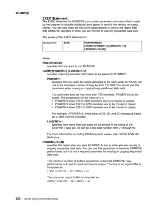 EXEC Statement
The EXEC statement for IEHMOVE can contain parameter information that is used
by the program to allocate additional work space or control line density on output
listings. You can also code the REGION subparameter to control the region size
that IEHMOVE operates in when you are moving or copying sequential data sets.
The syntax of the EXEC statement is:
//[stepname] EXEC PGM=IEHMOVE
[,PARM='[POWER=n] [,LINECNT=xx]']
[,REGION={nK|nM}]
where:
PGM=IEHMOVE
specifies that you want to run IEHMOVE.
PARM='[POWER=n] [,LINECNT=xx]'
specifies optional parameter information to be passed to IEHMOVE.
POWER=n
specifies that you want the space allocated to the work areas IEHMOVE will
use to be increased n times. N may be from 1 to 999. You should use this
parameter when moving or copying large partitioned data sets.
If a partitioned data set has more than 750 members, POWER should be
coded. The progression for the value of n is:
v POWER=2 when 750 to 1500 members are to be moved or copied.
v POWER=3 when 1501 to 2250 members are to be moved or copied.
v POWER=4 when 2251 to 3000 members are to be moved or copied.
For example, if POWER=2, three areas of 26, 26, and 52 contiguous tracks
on a 3380 must be available.
LINECNT=xx
specifies how many lines per page will be printed in the listing of the
SYSPRINT data set. Xx can be a two-digit number from 04 through 99.
For more information on coding PARM keyword values, see OS/390 MVS JCL
Reference .
REGION={nK|nM}
specifies the region size you want IEHMOVE to run in when you are moving or
copying sequential data sets. You can use this parameter to enhance IEHMOVE
performance, but it is not a required parameter for moving or copying sequential
data sets.
The minimum number of buffers required for enhanced IEHMOVE copy
performance is 4: two for input and two for output. The size of an input buffer is
computed as:
(INPUT BLOCKSIZE + KEY LENGTH) + 24
The size of an output buffer is computed as:
(OUTPUT BLOCKSIZE + KEY LENGTH) + 40
IEHMOVE
282 OS/390 V2R10.0 DFSMSdfp Utilities
 