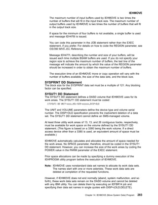 The maximum number of input buffers used by IEHMOVE is two times the
number of buffers that will fit in the input track size. The maximum number of
output buffers used by IEHMOVE is two times the number of buffers that will fit
in the output track size.
If space for the minimum of four buffers is not available, a single buffer is used
and message IEH476I is issued.
You can code this parameter in the JOB statement rather than the EXEC
statement, if you prefer. For details on how to code the REGION parameter, see
OS/390 MVS JCL Reference.
Message IEH477I, describing the number and size of your buffers, will be
issued each time multiple BSAM buffers are used. If you do not specify your
region size to achieve the maximum number of buffers, the last line of the
message will indicate the amount by which the value of the REGION parameter
should be increased in order to obtain the maximum number of buffers.
The execution time of an IEHMOVE move or copy operation will vary with the
number of buffers available, the size of the data sets, and the block size.
SYSPRINT DD Statement
The block size for the SYSPRINT data set must be a multiple of 121. Any blocking
factor can be specified.
SYSUT1 DD Statement
The SYSUT1 DD statement defines a DASD volume that IEHMOVE uses for its
work areas. The SYSUT1 DD statement must be coded:
//SYSUT1 DD UNIT=xxxx,VOL=SER=xxxxxx,DISP=OLD
The UNIT and VOLUME parameters define the device type and volume serial
number. The DISP=OLD specification prevents the inadvertent deletion of a data
set. The SYSUT1 DD statement cannot define an SMS-managed volume.
At least three utility work areas of 13, 13, and 26 contiguous tracks, respectively,
must be available for work space on the volume defined by the SYSUT1 DD
statement. (This figure is based on a 3380 being the work volume. If a direct
access device other than a 3380 is used, an equivalent amount of space must be
available.)
IEHMOVE automatically calculates and allocates the amount of space needed for
the work areas. No SPACE parameter, therefore, should be coded in the SYSUT1
DD statement. However, you can increase the size of the work areas by coding the
POWER value in the PARM parameter of the EXEC statement.
Prior space allocations can be made by specifying a dummy execution of the
IEHPROGM utility program before the execution of IEHMOVE.
Note: IEHMOVE uses nonstandard data set names to allocate its work data sets.
The names start with one or more asterisks. These work data sets are
deleted at completion of the requested functions.
However, if IEHMOVE does not end normally (abend, system malfunction, and so
forth), these work data sets remain on the DASD volume and cannot be deleted
with any IBM utility. You can delete them by executing an IEFBR14 job and
specifying their data set names in single quotes with DISP=(OLD,DELETE).
IEHMOVE
Chapter 14. IEHMOVE (Move System Data) Program 283
 