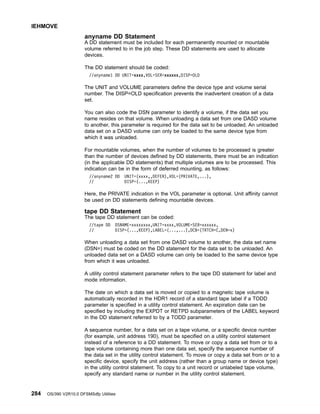 anyname DD Statement
A DD statement must be included for each permanently mounted or mountable
volume referred to in the job step. These DD statements are used to allocate
devices.
The DD statement should be coded:
//anyname1 DD UNIT=xxxx,VOL=SER=xxxxxx,DISP=OLD
The UNIT and VOLUME parameters define the device type and volume serial
number. The DISP=OLD specification prevents the inadvertent creation of a data
set.
You can also code the DSN parameter to identify a volume, if the data set you
name resides on that volume. When unloading a data set from one DASD volume
to another, this parameter is required for the data set to be unloaded. An unloaded
data set on a DASD volume can only be loaded to the same device type from
which it was unloaded.
For mountable volumes, when the number of volumes to be processed is greater
than the number of devices defined by DD statements, there must be an indication
(in the applicable DD statements) that multiple volumes are to be processed. This
indication can be in the form of deferred mounting, as follows:
//anyname2 DD UNIT=(xxxx,,DEFER),VOL=(PRIVATE,...),
// DISP=(...,KEEP)
Here, the PRIVATE indication in the VOL parameter is optional. Unit affinity cannot
be used on DD statements defining mountable devices.
tape DD Statement
The tape DD statement can be coded:
//tape DD DSNAME=xxxxxxxx,UNIT=xxxx,VOLUME=SER=xxxxxx,
// DISP=(...,KEEP),LABEL=(...,...),DCB=(TRTCH=C,DEN=x)
When unloading a data set from one DASD volume to another, the data set name
(DSN=) must be coded on the DD statement for the data set to be unloaded. An
unloaded data set on a DASD volume can only be loaded to the same device type
from which it was unloaded.
A utility control statement parameter refers to the tape DD statement for label and
mode information.
The date on which a data set is moved or copied to a magnetic tape volume is
automatically recorded in the HDR1 record of a standard tape label if a TODD
parameter is specified in a utility control statement. An expiration date can be
specified by including the EXPDT or RETPD subparameters of the LABEL keyword
in the DD statement referred to by a TODD parameter.
A sequence number, for a data set on a tape volume, or a specific device number
(for example, unit address 190), must be specified on a utility control statement
instead of a reference to a DD statement. To move or copy a data set from or to a
tape volume containing more than one data set, specify the sequence number of
the data set in the utility control statement. To move or copy a data set from or to a
specific device, specify the unit address (rather than a group name or device type)
in the utility control statement. To copy to a unit record or unlabeled tape volume,
specify any standard name or number in the utility control statement.
IEHMOVE
284 OS/390 V2R10.0 DFSMSdfp Utilities
 