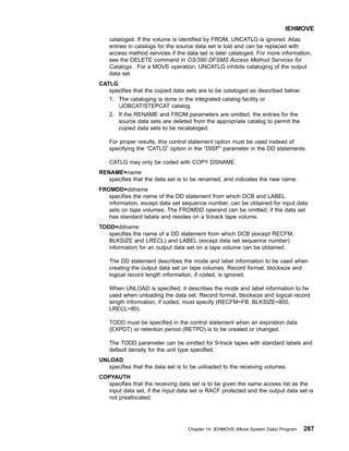 cataloged. If the volume is identified by FROM, UNCATLG is ignored. Alias
entries in catalogs for the source data set is lost and can be replaced with
access method services if the data set is later cataloged. For more information,
see the DELETE command in OS/390 DFSMS Access Method Services for
Catalogs . For a MOVE operation, UNCATLG inhibits cataloging of the output
data set.
CATLG
specifies that the copied data sets are to be cataloged as described below:
1. The cataloging is done in the integrated catalog facility or
/JOBCAT/STEPCAT catalog.
2. If the RENAME and FROM parameters are omitted, the entries for the
source data sets are deleted from the appropriate catalog to permit the
copied data sets to be recataloged.
For proper results, this control statement option must be used instead of
specifying the “CATLG” option in the “DISP” parameter in the DD statements.
CATLG may only be coded with COPY DSNAME.
RENAME=name
specifies that the data set is to be renamed, and indicates the new name.
FROMDD=ddname
specifies the name of the DD statement from which DCB and LABEL
information, except data set sequence number, can be obtained for input data
sets on tape volumes. The FROMDD operand can be omitted, if the data set
has standard labels and resides on a 9-track tape volume.
TODD=ddname
specifies the name of a DD statement from which DCB (except RECFM,
BLKSIZE and LRECL) and LABEL (except data set sequence number)
information for an output data set on a tape volume can be obtained.
The DD statement describes the mode and label information to be used when
creating the output data set on tape volumes. Record format, blocksize and
logical record length information, if coded, is ignored.
When UNLOAD is specified, it describes the mode and label information to be
used when unloading the data set. Record format, blocksize and logical record
length information, if coded, must specify (RECFM=FB, BLKSIZE=800,
LRECL=80).
TODD must be specified in the control statement when an expiration data
(EXPDT) or retention period (RETPD) is to be created or changed.
The TODD parameter can be omitted for 9-track tapes with standard labels and
default density for the unit type specified.
UNLOAD
specifies that the data set is to be unloaded to the receiving volumes.
COPYAUTH
specifies that the receiving data set is to be given the same access list as the
input data set, if the input data set is RACF protected and the output data set is
not preallocated.
IEHMOVE
Chapter 14. IEHMOVE (Move System Data) Program 287
 