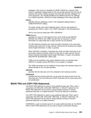 cataloged. If the volume is identified by FROM, UNCATLG is ignored. Alias
entries in integrated catalog facility for the source data sets are lost and can be
replaced with access method services if the data sets are later cataloged. For
more information, see OS/390 DFSMS Access Method Services for Catalogs.
For a MOVE operation, UNCATLG inhibits cataloging of the output data sets.
CATLG
specifies that the cataloging is done in the integrated catalog facility or
/JOBCAT/STEPCAT catalog.
For proper results, this control statement option must be used instead of
specifying the “CATLG” option in the “DISP” parameter in the DD statements.
CATLG may only be coded with COPY DSGROUP.
TODD=ddname
specifies the name of a DD statement from which DCB (except RECFM,
BLKSIZE and LRECL) and LABEL (except data set sequence number)
information for output data sets on tape volumes can be obtained.
The DD statement describes the mode and label information to be used when
creating output data sets on tape volumes. Record format, blocksize and logical
record length information, if coded, is ignored.
When UNLOAD is specified, it describes the mode and label information to be
used when creating unloaded versions of data sets on tape volumes. Record
format, blocksize and logical record length information, if coded, must specify
(RECFM=FB, BLKSIZE=800, LRECL=80).
TODD must be specified in the control statement when an expiration data
(EXPDT) or retention period (RETPD) is to be created or changed.
The TODD parameter can be omitted for 9-track tapes with standard labels and
default density for the unit type specified.
UNLOAD
specifies that the data sets are to be unloaded to the receiving volumes.
COPYAUTH
specifies that the receiving data set is to be given the same access list as the
input data set, if the input data set is RACF protected and the output data set is
not preallocated.
MOVE PDS and COPY PDS Statements
The MOVE PDS statement is used to move partitioned data sets. When used in
conjunction with INCLUDE, EXCLUDE, REPLACE, or SELECT statements, the
MOVE PDS statement can be used to merge selected members of several
partitioned data sets or to delete members. The source data set is scratched.
The COPY PDS statement is used to copy partitioned data sets. When used in
conjunction with INCLUDE, EXCLUDE, REPLACE, or SELECT statements, the
COPY PDS statement can be used to merge selected members of several
partitioned data sets or to delete members.
If IEHMOVE is used to allocate space for an output partitioned data set, the MOVE
PDS or COPY PDS statements can be used to expand a partitioned directory.
IEHMOVE
Chapter 14. IEHMOVE (Move System Data) Program 289
 