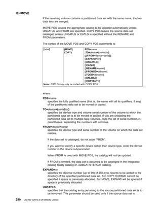 If the receiving volume contains a partitioned data set with the same name, the two
data sets are merged.
MOVE PDS causes the appropriate catalog to be updated automatically unless
UNCATLG and FROM are specified. COPY PDS leaves the source data set
cataloged unless UNCATLG or CATLG is specified without the RENAME and
FROM parameters.
The syntax of the MOVE PDS and COPY PDS statements is:
[label] {MOVE| PDS=name
COPY} ,TO=device={serial|list}
[,{FROM=device=serial}]
[,EXPAND=nn]
[,UNCATLG]
[,CATLG]
[,RENAME=name]
[,FROMDD=ddname]
[,TODD=ddname]
[,UNLOAD]
[,COPYAUTH]
Note: CATLG may only be coded with COPY PDS
where:
PDS=name
specifies the fully qualified name (that is, the name with all its qualifiers, if any)
of the partitioned data set to be moved or copied.
TO=device={serial|list}
specifies the device type and volume serial number of the volume to which the
partitioned data set is to be moved or copied. If you are unloading the
partitioned data set to multiple tape volumes, code the list of serial numbers in
parentheses, separating the numbers with commas.
FROM=device=serial
specifies the device type and serial number of the volume on which the data set
resides.
If the data set is cataloged, do not code “FROM”.
If you want to specify a specific device rather than device type, code the device
number in the device subparameter.
When FROM is used with MOVE PDS, the catalog will not be updated.
If FROM is omitted, the data set is assumed to be cataloged in the integrated
catalog facility catalog or /JOBCAT/STEPCAT catalog.
EXPAND=nn
specifies the decimal number (up to 99) of 256-byte records to be added to the
directory of the specified partitioned data set. For COPY, EXPAND cannot be
specified if space is previously allocated. For MOVE, EXPAND will be ignored if
space is previously allocated.
UNCATLG
specifies that the catalog entry pertaining to the source partitioned data set is to
be removed. This parameter should be used only if the source data set is
IEHMOVE
290 OS/390 V2R10.0 DFSMSdfp Utilities
 