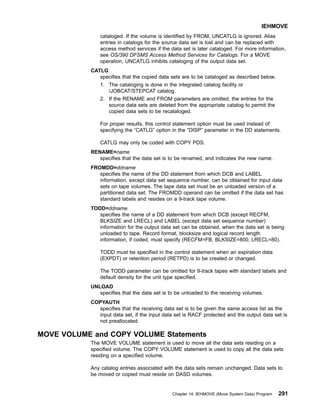 cataloged. If the volume is identified by FROM, UNCATLG is ignored. Alias
entries in catalogs for the source data set is lost and can be replaced with
access method services if the data set is later cataloged. For more information,
see OS/390 DFSMS Access Method Services for Catalogs. For a MOVE
operation, UNCATLG inhibits cataloging of the output data set.
CATLG
specifies that the copied data sets are to be cataloged as described below.
1. The cataloging is done in the integrated catalog facility or
/JOBCAT/STEPCAT catalog.
2. If the RENAME and FROM parameters are omitted, the entries for the
source data sets are deleted from the appropriate catalog to permit the
copied data sets to be recataloged.
For proper results, this control statement option must be used instead of
specifying the “CATLG” option in the “DISP” parameter in the DD statements.
CATLG may only be coded with COPY PDS.
RENAME=name
specifies that the data set is to be renamed, and indicates the new name.
FROMDD=ddname
specifies the name of the DD statement from which DCB and LABEL
information, except data set sequence number, can be obtained for input data
sets on tape volumes. The tape data set must be an unloaded version of a
partitioned data set. The FROMDD operand can be omitted if the data set has
standard labels and resides on a 9-track tape volume.
TODD=ddname
specifies the name of a DD statement from which DCB (except RECFM,
BLKSIZE and LRECL) and LABEL (except data set sequence number)
information for the output data set can be obtained, when the data set is being
unloaded to tape. Record format, blocksize and logical record length
information, if coded, must specify (RECFM=FB, BLKSIZE=800, LRECL=80).
TODD must be specified in the control statement when an expiration data
(EXPDT) or retention period (RETPD) is to be created or changed.
The TODD parameter can be omitted for 9-track tapes with standard labels and
default density for the unit type specified.
UNLOAD
specifies that the data set is to be unloaded to the receiving volumes.
COPYAUTH
specifies that the receiving data set is to be given the same access list as the
input data set, if the input data set is RACF protected and the output data set is
not preallocated.
MOVE VOLUME and COPY VOLUME Statements
The MOVE VOLUME statement is used to move all the data sets residing on a
specified volume. The COPY VOLUME statement is used to copy all the data sets
residing on a specified volume.
Any catalog entries associated with the data sets remain unchanged. Data sets to
be moved or copied must reside on DASD volumes.
IEHMOVE
Chapter 14. IEHMOVE (Move System Data) Program 291
 