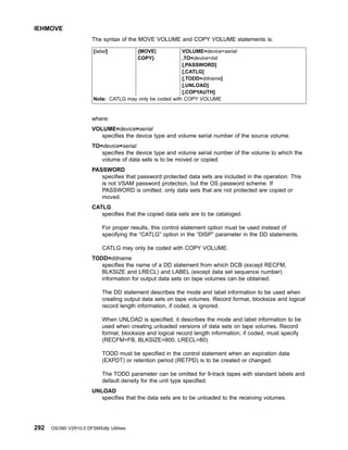 The syntax of the MOVE VOLUME and COPY VOLUME statements is:
[label] {MOVE| VOLUME=device=serial
COPY} ,TO=device=list
[,PASSWORD]
[,CATLG]
[,TODD=ddname]
[,UNLOAD]
[,COPYAUTH]
Note: CATLG may only be coded with COPY VOLUME
where:
VOLUME=device=serial
specifies the device type and volume serial number of the source volume.
TO=device=serial
specifies the device type and volume serial number of the volume to which the
volume of data sets is to be moved or copied.
PASSWORD
specifies that password protected data sets are included in the operation. This
is not VSAM password protection, but the OS password scheme. If
PASSWORD is omitted, only data sets that are not protected are copied or
moved.
CATLG
specifies that the copied data sets are to be cataloged.
For proper results, this control statement option must be used instead of
specifying the “CATLG” option in the “DISP” parameter in the DD statements.
CATLG may only be coded with COPY VOLUME.
TODD=ddname
specifies the name of a DD statement from which DCB (except RECFM,
BLKSIZE and LRECL) and LABEL (except data set sequence number)
information for output data sets on tape volumes can be obtained.
The DD statement describes the mode and label information to be used when
creating output data sets on tape volumes. Record format, blocksize and logical
record length information, if coded, is ignored.
When UNLOAD is specified, it describes the mode and label information to be
used when creating unloaded versions of data sets on tape volumes. Record
format, blocksize and logical record length information, if coded, must specify
(RECFM=FB, BLKSIZE=800, LRECL=80).
TODD must be specified in the control statement when an expiration data
(EXPDT) or retention period (RETPD) is to be created or changed.
The TODD parameter can be omitted for 9-track tapes with standard labels and
default density for the unit type specified.
UNLOAD
specifies that the data sets are to be unloaded to the receiving volumes.
IEHMOVE
292 OS/390 V2R10.0 DFSMSdfp Utilities
 