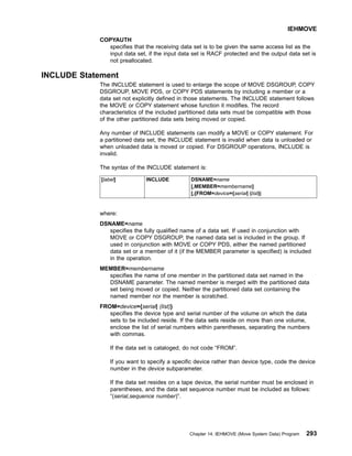COPYAUTH
specifies that the receiving data set is to be given the same access list as the
input data set, if the input data set is RACF protected and the output data set is
not preallocated.
INCLUDE Statement
The INCLUDE statement is used to enlarge the scope of MOVE DSGROUP, COPY
DSGROUP, MOVE PDS, or COPY PDS statements by including a member or a
data set not explicitly defined in those statements. The INCLUDE statement follows
the MOVE or COPY statement whose function it modifies. The record
characteristics of the included partitioned data sets must be compatible with those
of the other partitioned data sets being moved or copied.
Any number of INCLUDE statements can modify a MOVE or COPY statement. For
a partitioned data set, the INCLUDE statement is invalid when data is unloaded or
when unloaded data is moved or copied. For DSGROUP operations, INCLUDE is
invalid.
The syntax of the INCLUDE statement is:
[label] INCLUDE DSNAME=name
[,MEMBER=membername]
[,{FROM=device={serial| (list)|
where:
DSNAME=name
specifies the fully qualified name of a data set. If used in conjunction with
MOVE or COPY DSGROUP, the named data set is included in the group. If
used in conjunction with MOVE or COPY PDS, either the named partitioned
data set or a member of it (if the MEMBER parameter is specified) is included
in the operation.
MEMBER=membername
specifies the name of one member in the partitioned data set named in the
DSNAME parameter. The named member is merged with the partitioned data
set being moved or copied. Neither the partitioned data set containing the
named member nor the member is scratched.
FROM=device={serial| (list)}
specifies the device type and serial number of the volume on which the data
sets to be included reside. If the data sets reside on more than one volume,
enclose the list of serial numbers within parentheses, separating the numbers
with commas.
If the data set is cataloged, do not code “FROM”.
If you want to specify a specific device rather than device type, code the device
number in the device subparameter.
If the data set resides on a tape device, the serial number must be enclosed in
parentheses, and the data set sequence number must be included as follows:
“(serial,sequence number)”.
IEHMOVE
Chapter 14. IEHMOVE (Move System Data) Program 293
 