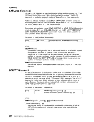 EXCLUDE Statement
The EXCLUDE statement is used to restrict the scope of MOVE DSGROUP, COPY
DSGROUP, MOVE PDS, COPY PDS, MOVE CATALOG, or COPY CATALOG
statements by excluding a specific portion of data defined in those statements.
Partitioned data set members excluded from a MOVE PDS operation cannot be
recovered (the source data set is scratched). Any number of EXCLUDE statements
can modify a MOVE PDS or COPY PDS statement.
Source data sets excluded from a MOVE DSGROUP or MOVE CATALOG operation
remain available. Only one EXCLUDE statement can modify a MOVE DSGROUP,
COPY DSGROUP. The EXCLUDE statement is invalid when data is unloaded or
when unloaded data is moved or copied.
The syntax of the EXCLUDE statement is:
[label] EXCLUDE {DSGROUP=name| MEMBER=membername}
where:
DSGROUP=name
Specifies the cataloged data sets or the catalog entries to be excluded in when
moving a data set group or catalog. If used in conjunction with MOVE
DSGROUP or COPY DSGROUP, all cataloged data sets whose names are
qualified by name are excluded from the operation. If used in conjunction with
MOVE CATALOG or COPY CATALOG, all catalog entries whose names are
qualified by name are excluded from the operation.
MEMBER=membername
specifies the name of a member to be excluded from a MOVE or COPY PDS
operation.
SELECT Statement
The SELECT statement is used with the MOVE PDS or COPY PDS statement to
select members to be moved or copied, and to optionally rename these members.
The SELECT statement cannot be used with either the EXCLUDE or REPLACE
statement to modify the same MOVE PDS or COPY PDS statement. The SELECT
statement is invalid when data is unloaded or when unloaded data is moved or
copied. Because the source data set is scratched, members not selected in a
MOVE PDS operation cannot be recovered.
The syntax of the SELECT statement is:
[label] SELECT MEMBER={(name1 [,name2][,...])|
((name1,newname1) [,(name2,newname2)][,...])}
where:
MEMBER={(name1 [,name2][,...])| ((name1,newname1)
[,(name2,newname2)][,...])}
specifies the names of the members to be moved or copied by a MOVE or
COPY PDS operation, and, optionally, new names to be assigned to the
members.
IEHMOVE
294 OS/390 V2R10.0 DFSMSdfp Utilities
 