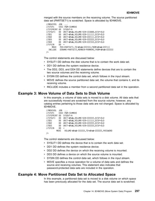 merged with the source members on the receiving volume. The source partitioned
data set (PARTSET1) is scratched. Space is allocated by IEHMOVE.
//MOVEPDS JOB ...
//STEP1 EXEC PGM=IEHMOVE
//SYSPRINT DD SYSOUT=A
//SYSUT1 DD UNIT=disk,VOLUME=SER=333000,DISP=OLD
//DD1 DD UNIT=disk,VOLUME=SER=111111,DISP=OLD
//DD2 DD UNIT=disk,VOLUME=SER=222111,DISP=OLD
//DD3 DD UNIT=disk,VOLUME=SER=222222,DISP=OLD
//DD4 DD UNIT=disk,VOLUME=SER=222333,DISP=OLD
//SYSIN DD *
MOVE PDS=PARTSET1,TO=disk=222333,FROM=disk=222111
INCLUDE DSNAME=PARTSET2,MEMBER=PARMEM3,FROM=disk=222222
/*
The control statements are discussed below:
v SYSUT1 DD defines the disk volume that is to contain the work data set.
v DD1 DD defines the system residence device.
v The DD2, DD3, and DD4 DD statements define devices that are to contain the
two source volumes and the receiving volume.
v SYSIN DD defines the control data set, which follows in the input stream.
v MOVE defines the source partitioned data set, the volume that contains it, and its
receiving volume.
v INCLUDE includes a member from a second partitioned data set in the operation.
Example 3: Move Volume of Data Sets to Disk Volume
In this example, a volume of data sets is moved to a disk volume. All data sets that
are successfully moved are scratched from the source volume; however, any
catalog entries pertaining to those data sets are not changed. Space is allocated by
IEHMOVE.
//MOVEVOL JOB ...
//STEP1 EXEC PGM=IEHMOVE
//SYSPRINT DD SYSOUT=A
//SYSUT1 DD UNIT=disk,VOLUME=SER=222222,DISP=OLD
//DD1 DD UNIT=disk,VOLUME=SER=111111,DISP=OLD
//DD2 DD UNIT=disk,VOLUME=SER=222222,DISP=OLD
//DD3 DD UNIT=disk,VOLUME=SER=333333,DISP=OLD
//SYSIN DD *
MOVE VOLUME=disk=333333,TO=disk=222222,PASSWORD
/*
The control statements are discussed below:
v SYSUT1 DD defines the device that is to contain the work data set.
v DD1 DD defines the system residence device.
v DD2 DD defines the device on which the receiving volume is mounted.
v DD3 DD defines a device on which the source volume is mounted.
v SYSIN DD defines the control data set, which follows in the input stream.
v MOVE specifies a move operation for a volume of data sets and defines the
source and receiving volumes. This statement also indicates that
password-protected data sets are included in the operation.
Example 4: Move Partitioned Data Set to Allocated Space
In this example, a partitioned data set is moved to a disk volume on which space
has been previously allocated for the data set. The source data set is scratched.
IEHMOVE
Chapter 14. IEHMOVE (Move System Data) Program 297
 