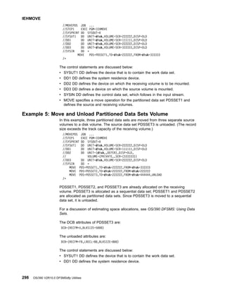 //MOVEPDS JOB ...
//STEP1 EXEC PGM=IEHMOVE
//SYSPRINT DD SYSOUT=A
//SYSUT1 DD UNIT=disk,VOLUME=SER=222222,DISP=OLD
//DD1 DD UNIT=disk,VOLUME=SER=111111,DISP=OLD
//DD2 DD UNIT=disk,VOLUME=SER=222222,DISP=OLD
//DD3 DD UNIT=disk,VOLUME=SER=333333,DISP=OLD
//SYSIN DD *
MOVE PDS=PDSSET1,TO=disk=222222,FROM=disk=333333
/*
The control statements are discussed below:
v SYSUT1 DD defines the device that is to contain the work data set.
v DD1 DD defines the system residence device.
v DD2 DD defines the device on which the receiving volume is to be mounted.
v DD3 DD defines a device on which the source volume is mounted.
v SYSIN DD defines the control data set, which follows in the input stream.
v MOVE specifies a move operation for the partitioned data set PDSSET1 and
defines the source and receiving volumes.
Example 5: Move and Unload Partitioned Data Sets Volume
In this example, three partitioned data sets are moved from three separate source
volumes to a disk volume. The source data set PDSSET3 is unloaded. (The record
size exceeds the track capacity of the receiving volume.)
//MOVEPDS JOB ...
//STEP1 EXEC PGM=IEHMOVE
//SYSPRINT DD SYSOUT=A
//SYSUT1 DD UNIT=disk,VOLUME=SER=222222,DISP=OLD
//DD1 DD UNIT=disk,VOLUME=SER=111111,DISP=OLD
//DD2 DD UNIT=(disk,,DEFER),DISP=OLD,
// VOLUME=(PRIVATE,,SER=(333333))
//DD3 DD UNIT=disk,VOLUME=SER=222222,DISP=OLD
//SYSIN DD *
MOVE PDS=PDSSET1,TO=disk=222222,FROM=disk=333333
MOVE PDS=PDSSET2,TO=disk=222222,FROM=disk=222222
MOVE PDS=PDSSET3,TO=disk=222222,FROM=disk=444444,UNLOAD
/*
PDSSET1, PDSSET2, and PDSSET3 are already allocated on the receiving
volume. PDSSET3 is allocated as a sequential data set; PDSSET1 and PDSSET2
are allocated as partitioned data sets. Since PDSSET3 is moved to a sequential
data set, it is unloaded.
For a discussion of estimating space allocations, see OS/390 DFSMS: Using Data
Sets.
The DCB attributes of PDSSET3 are:
DCB=(RECFM=U,BLKSIZE=5000)
The unloaded attributes are:
DCB=(RECFM=FB,LRECL=80,BLKSIZE=800)
The control statements are discussed below:
v SYSUT1 DD defines the device that is to contain the work data set.
v DD1 DD defines the system residence device.
IEHMOVE
298 OS/390 V2R10.0 DFSMSdfp Utilities
 