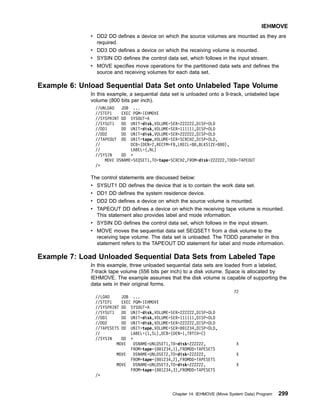 v DD2 DD defines a device on which the source volumes are mounted as they are
required.
v DD3 DD defines a device on which the receiving volume is mounted.
v SYSIN DD defines the control data set, which follows in the input stream.
v MOVE specifies move operations for the partitioned data sets and defines the
source and receiving volumes for each data set.
Example 6: Unload Sequential Data Set onto Unlabeled Tape Volume
In this example, a sequential data set is unloaded onto a 9-track, unlabeled tape
volume (800 bits per inch).
//UNLOAD JOB ...
//STEP1 EXEC PGM=IEHMOVE
//SYSPRINT DD SYSOUT=A
//SYSUT1 DD UNIT=disk,VOLUME=SER=222222,DISP=OLD
//DD1 DD UNIT=disk,VOLUME=SER=111111,DISP=OLD
//DD2 DD UNIT=disk,VOLUME=SER=222222,DISP=OLD
//TAPEOUT DD UNIT=tape,VOLUME=SER=SCRCH2,DISP=OLD,
// DCB=(DEN=2,RECFM=FB,LRECL=80,BLKSIZE=800),
// LABEL=(,NL)
//SYSIN DD *
MOVE DSNAME=SEQSET1,TO=tape=SCRCH2,FROM=disk=222222,TODD=TAPEOUT
/*
The control statements are discussed below:
v SYSUT1 DD defines the device that is to contain the work data set.
v DD1 DD defines the system residence device.
v DD2 DD defines a device on which the source volume is mounted.
v TAPEOUT DD defines a device on which the receiving tape volume is mounted.
This statement also provides label and mode information.
v SYSIN DD defines the control data set, which follows in the input stream.
v MOVE moves the sequential data set SEQSET1 from a disk volume to the
receiving tape volume. The data set is unloaded. The TODD parameter in this
statement refers to the TAPEOUT DD statement for label and mode information.
Example 7: Load Unloaded Sequential Data Sets from Labeled Tape
In this example, three unloaded sequential data sets are loaded from a labeled,
7-track tape volume (556 bits per inch) to a disk volume. Space is allocated by
IEHMOVE. The example assumes that the disk volume is capable of supporting the
data sets in their original forms.
72
//LOAD JOB ...
//STEP1 EXEC PGM=IEHMOVE
//SYSPRINT DD SYSOUT=A
//SYSUT1 DD UNIT=disk,VOLUME=SER=222222,DISP=OLD
//DD1 DD UNIT=disk,VOLUME=SER=111111,DISP=OLD
//DD2 DD UNIT=disk,VOLUME=SER=222222,DISP=OLD
//TAPESETS DD UNIT=tape,VOLUME=SER=001234,DISP=OLD,
// LABEL=(1,SL),DCB=(DEN=1,TRTCH=C)
//SYSIN DD *
MOVE DSNAME=UNLDSET1,T0=disk=222222, X
FROM=tape=(001234,1),FROMDD=TAPESETS
MOVE DSNAME=UNLDSET2,TO=disk=222222, X
FROM=tape=(001234,2),FROMDD=TAPESETS
MOVE DSNAME=UNLDSET3,TO=disk=222222, X
FROM=tape=(001234,3),FROMDD=TAPESETS
/*
IEHMOVE
Chapter 14. IEHMOVE (Move System Data) Program 299
 