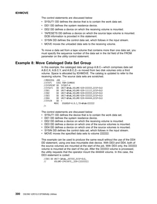 The control statements are discussed below:
v SYSUT1 DD defines the device that is to contain the work data set.
v DD1 DD defines the system residence device.
v DD2 DD defines a device on which the receiving volume is mounted.
v TAPESETS DD defines a device on which the source tape volume is mounted.
DCB information is provided in this statement.
v SYSIN DD defines the control data set, which follows in the input stream.
v MOVE moves the unloaded data sets to the receiving volume.
To move a data set from a tape volume that contains more than one data set, you
must specify the sequence number of the data set in the list field of the FROM
parameter on the utility control statement.
Example 8: Move Cataloged Data Set Group
In this example, the cataloged data set group A.B.C—which comprises data set
A.B.C.X, A.B.C.Y, and A.B.C.Z—is moved from two disk volumes onto a third
volume. Space is allocated by IEHMOVE. The catalog is updated to refer to the
receiving volume. The source data sets are scratched.
//MOVEDSG JOB ...
//STEP1 EXEC PGM=IEHMOVE
//SYSPRINT DD SYSOUT=A
//SYSUT1 DD UNIT=disk,VOLUME=SER=222222,DISP=OLD
//DD1 DD UNIT=disk,VOLUME=SER=111111,DISP=OLD
//DD2 DD UNIT=disk,VOLUME=SER=222222,DISP=OLD
//DD3 DD UNIT=disk,VOLUME=SER=333333,DISP=OLD
//DD4 DD UNIT=disk,VOLUME=SER=444444,DISP=OLD
//SYSIN DD *
MOVE DSGROUP=A.B.C,TO=disk=222222
/*
The control statements are discussed below:
v SYSUT1 DD defines the device that is to contain the work data set.
v DD1 DD defines the system residence device.
v DD2 DD defines a device on which the receiving volume is mounted.
v DD3 DD defines a device on which one of the source volumes is mounted.
v DD4 DD defines a device on which one of the source volumes is mounted.
v SYSIN DD defines the control data set, which follows in the input stream.
v MOVE moves the specified data sets to volume 222222.
This example can be used to produce the same result without the use of the DD4
DD statement, using one less mountable disk device. With DD3 and DD4, both of
the source volumes are mounted at the start of the job. With DD3 only, the 333333
volume is mounted at the start of the job. After the 333333 volume is processed,
the utility requests that the operator mount the 444444 volume. In this case, the
DD3 statement is coded:
//DD3 DD UNIT=(disk,,DEFER),DISP=OLD,
// VOLUME=(PRIVATE,,SER=(333333))
IEHMOVE
300 OS/390 V2R10.0 DFSMSdfp Utilities
 