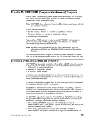 Chapter 15. IEHPROGM (Program Maintenance) Program
IEHPROGM is a system utility used to modify system control data and to maintain
data sets at an organizational level. IEHPROGM should only be used by those
programmers locally authorized to do so.
Note: IEHPROGM does not support dynamic UCBs while processing data sets that
are password protected.
IEHPROGM can be used to:
v Scratch (delete) a data set or a member of a partitioned data set.
v Rename a data set or a member of a partitioned data set.
v Maintain data set passwords.
You must have RACF authority in order to use IEHPROGM. For information on
RACF requirements for the Storage Management Subsystem, see OS/390
DFSMSdfp Storage Administration Reference.
Note: IDCAMS is recommended for use with SMS managed data sets. For
information on IDCAMS see OS/390 DFSMS Access Method Services for
Catalogs.
You can write an assembler program to perform any of the IEHPROGM functions.
See OS/390 DFSMSdfp Advanced Services and OS/390 DFSMS: Using Data Sets.
Scratching or Renaming a Data Set or Member
IEHPROGM can be used to scratch the following from a DASD volume or volumes:
v Sequential, ISAM, BDAM, or partitioned data sets or PDSE. They can be data
sets named by the operating system.
v Members of a partitioned data set.
v A temporary VSAM data set
A data set is considered scratched when its data set control block is removed from
the volume table of contents (VTOC) of the volume on which it resides; its space is
made available for reallocation.
A member is considered scratched when its name is removed from the directory of
the partitioned data set in which it is contained.
For partitioned data sets that are not PDSEs, the space occupied by a scratched
member is not available for reallocation until the partitioned data set is scratched or
compressed. (When scratching a member of a partitioned data set, all aliases of
that member should also be removed from the directory.)
On SCRATCH requests, the presence of the PURGE or NOPURGE keyword may
be ignored for SMS managed data sets. The use of the PURGE and NOPURGE
keywords is unchanged for non-SMS managed data sets.
v When OVRD_EXPDT(NO) is specified in the IGDSMSxx member of
SYS1.PARMLIB or the OVRD_EXPDT keyword is not specified, the PURGE and
NOPURGE keywords are honored.
v When OVRD_EXPDT(YES) is specified in the IGDSMSxx member of
SYS1.PARMLIB, the PURGE and NOPURGE keywords are not honored. The
© Copyright IBM Corp. 1979, 2000 301
 
