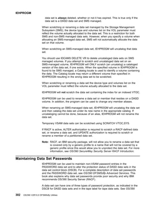 data set is always deleted, whether or not it has expired. This is true only if the
data set is a DASD data set and SMS managed.
When scratching or renaming a data set managed by the Storage Management
Subsystem (SMS), the device type and volumes list on the VOL parameter must
reflect the volume actually allocated to the data set. This is a restriction for both
SMS and non-SMS managed data sets. However, when you specify a volume when
allocating an SMS-managed data set, SMS will not automatically allocate the data
set on that volume.
When scratching an SMS-managed data set, IEHPROGM will uncatalog that data
set.
You should use IDCAMS DELETE VR to delete uncataloged data sets on SMS
managed volumes. If you attempt to scratch and uncataloged data set on an
SMS-managed volume, IEHPROGM will ONLY scratch (an uncatalog) a cataloged
version of the data set, if one exists. When the specified volume in IEHPROGM is
found to be SMS managed, a Catalog locate is used to identify a volume containing
the data. The Catalog locate may return a different volume than specified in
IEHPROGM resulting in the wrong data set to be scratched.
When scratching or renaming a data set the device type and volumes list on the
VOL parameter must reflect the volume actually allocated to the data set.
IEHPROGM will not scratch the data set containing the index for an indexed VTOC.
IEHPROGM can be used to rename a data set or member that resides on a DASD
volume. In addition, the program can be used to change any member aliases.
When renaming an SMS-managed data set, IEHPROGM will uncatalog the data set
and then catalog the data set under its new name in the appropriate catalog. If
uncataloging cannot be done, because of an alias, IEHPROGM will not rename the
data set.
Temporary VSAM data sets can be scratched using SCRATCH VTOC,SYS.
If RACF is active, ALTER authorization is required to scratch a RACF-defined data
set, or rename a data set, and UPDATE authorization is required to scratch or
rename a member of a partitioned data set.
Note: RACF, an IBM security package, will not allow you to rename a data set that
is covered only by a generic profile to a name that will not be covered by a
generic profile since this would allow you to unprotect the data set. For more
information, see OS/390 SecureWay Security Server RACF Introduction.
Maintaining Data Set Passwords
IEHPROGM can be used to maintain non-VSAM password entries in the
PASSWORD data set and to alter the protection status of DASD data sets in the
data set control block (DSCB). For a complete description of data set passwords
and the PASSWORD data set, see OS/390 DFSMSdfp Advanced Services. This
book also explains why data set passwords provide poor security and why IBM
recommends OS/390 Security Server (RACF).
A data set can have one of three types of password protection, as indicated in the
DSCB for DASD data sets and in the tape label for tape data sets. See OS/390
IEHPROGM
302 OS/390 V2R10.0 DFSMSdfp Utilities
 