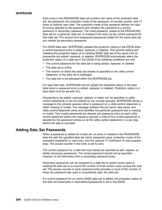 Each entry in the PASSWORD data set contains the name of the protected data
set, the password, the protection mode of the password, an access counter, and 77
bytes of optional user data. The protection mode of the password defines the type
of access allowed by the password and whether the password is a control
password or secondary password. The initial password, added to the PASSWORD
data set for a particular data set, is marked in the entry as the control password for
that data set. The second and subsequent passwords added for the same data set
are marked as secondary passwords.
For DASD data sets, IEHPROGM updates the protection status in the DSCB when
a control password entry is added, replaced, or deleted. This permits setting and
resetting the protection status of an existing DASD data set at the same time its
passwords are added, replaced, or deleted. IEHPROGM automatically alters the
protection status of a data set in the DSCB if the following conditions are met:
v The control password for the data set is being added, replaced, or deleted.
v The data set is online.
v The volume on which the data set resides is specified on the utility control
statement, or the data set is cataloged.
v The data set is not allocated within the IEHPROGM job.
For tape data sets, IEHPROGM cannot update the protection status in the tape
label when a password entry is added, replaced, or deleted. Protection status in a
tape label must be set with JCL.
Passwords to be added, replaced, deleted, or listed can be specified on utility
control statements or can be entered by the console operator. IEHPROGM issues a
message to the console operator when a password on a utility control statement is
either missing or invalid. The message contains the job name, step name, and
utility control statement name and identifies the particular password that is missing
or invalid. Two invalid passwords are allowed per password entry on each utility
control statement before the request is ignored; a total of five invalid passwords is
allowed for the password entries on all the utility control statements in a job step
before the step is canceled.
Adding Data Set Passwords
When a password is added for a data set, an entry is created in the PASSWORD
data set with the specified data set name, password name, protection mode of the
password (read/write or read only), and the optional 77 characters of user-supplied
data. The access counter in the entry is set to zero.
The control password for a data set must always be specified to add, replace, or
delete secondary passwords. The control password should not be specified,
however, to list information from a secondary password entry.
Secondary passwords can be assigned to a data set to restrict some users to
reading the data set or to record the number of times certain users access the data
set. The access counter in each password entry provides a count of the number of
times the password was used to successfully open the data set.
If a control password for an online DASD data set is added, the protection status of
the data set (read/write or read-without-password) is set in the DSCB.
IEHPROGM
304 OS/390 V2R10.0 DFSMSdfp Utilities
 