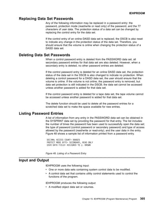 Replacing Data Set Passwords
Any of the following information may be replaced in a password entry: the
password, protection mode (read/write or read only) of the password, and the 77
characters of user data. The protection status of a data set can be changed by
replacing the control entry for the data set.
If the control entry of an online DASD data set is replaced, the DSCB is also reset
to indicate any change in the protection status of the data set. Therefore, you
should ensure that the volume is online when changing the protection status of a
DASD data set.
Deleting Data Set Passwords
When a control password entry is deleted from the PASSWORD data set, all
secondary password entries for that data set are also deleted. However, when a
secondary entry is deleted, no other password entries are deleted.
If the control password entry is deleted for an online DASD data set, the protection
status of the data set in the DSCB is also changed to indicate no protection. When
deleting a control password for a DASD data set, the user should ensure that the
volume is online. If the volume is not online, the password entry is removed, but
data set protection is still indicated in the DSCB; the data set cannot be accessed
unless another password is added for that data set.
If the control password entry is deleted for a tape data set, the tape volume cannot
be accessed unless another password is added for that data set.
The delete function should be used to delete all the password entries for a
scratched data set to make the space available for new entries.
Listing Password Entries
A list of information from any entry in the PASSWORD data set can be obtained in
the SYSPRINT data set by providing the password for that entry. The list includes:
the number of times the password has been used to successfully open the data set;
the type of password (control password or secondary password) and type of access
allowed by the password (read/write or read-only); and the user data in the entry.
Figure 48 shows a sample list of information printed from a password entry.
Input and Output
IEHPROGM uses the following input:
v One or more data sets containing system control data to be modified.
v A control data set that contains utility control statements used to control the
functions of the program.
IEHPROGM produces the following output:
v A modified object data set or volumes.
DECIMAL ACCESS COUNT= 000025
PROTECT MODE BYTE= SECONDARY, READ ONLY
USER DATA FIELD= ASSIGNED TO J. BROWN
Figure 48. Listing of a Password Entry
IEHPROGM
Chapter 15. IEHPROGM (Program Maintenance) Program 305
 