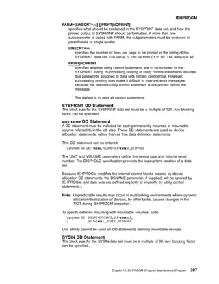 PARM=[LINECNT=xx] [,PRINT|NOPRINT]
specifies what should be contained in the SYSPRINT data set, and how the
printed output of SYSPRINT should be formatted. If more than one
subparameter is coded with PARM, the subparameters must be enclosed in
parentheses or single quotes.
LINECNT=xx
specifies the number of lines per page to be printed in the listing of the
SYSPRINT data set. The value xx can be from 01 to 99. The default is 45.
PRINT|NOPRINT
specifies whether utility control statements are to be included in the
SYSPRINT listing. Suppressing printing of utility control statements assures
that passwords assigned to data sets remain confidential. However,
suppressing printing may make it difficult to interpret error messages,
because the relevant utility control statement is not printed before the
message.
The default is to print all control statements.
SYSPRINT DD Statement
The block size for the SYSPRINT data set must be a multiple of 121. Any blocking
factor can be specified.
anyname DD Statement
A DD statement must be included for each permanently mounted or mountable
volume referred to in the job step. These DD statements are used as device
allocation statements, rather than as true data definition statements.
This DD statement can be entered:
//anyname DD UNIT=xxxx,VOLUME=SER=xxxxxx,DISP=OLD
The UNIT and VOLUME parameters define the device type and volume serial
number. The DISP=OLD specification prevents the inadvertent creation of a data
set.
Because IEHPROGM modifies the internal control blocks created by device
allocation DD statements, the DSNAME parameter, if supplied, will be ignored by
IEHPROGM. (All data sets are defined explicitly or implicitly by utility control
statements.)
Note: Unpredictable results may occur in multitasking environments where dynamic
allocation/deallocation of devices, by other tasks, causes changes in the
TIOT during IEHPROGM execution.
To specify deferred mounting with mountable volumes, code:
//anyname DD VOLUME=(PRIVATE,SER=xxxxxx),
// UNIT=(xxxx,,DEFER),DISP=OLD
Unit affinity cannot be used on DD statements defining mountable devices.
SYSIN DD Statement
The block size for the SYSIN data set must be a multiple of 80. Any blocking factor
can be specified.
IEHPROGM
Chapter 15. IEHPROGM (Program Maintenance) Program 307
 