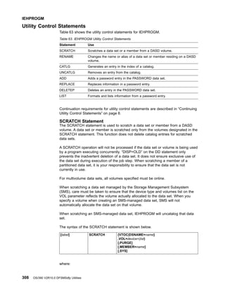Utility Control Statements
Table 63 shows the utility control statements for IEHPROGM.
Table 63. IEHPROGM Utility Control Statements
Statement Use
SCRATCH Scratches a data set or a member from a DASD volume.
RENAME Changes the name or alias of a data set or member residing on a DASD
volume.
CATLG Generates an entry in the index of a catalog.
UNCATLG Removes an entry from the catalog.
ADD Adds a password entry in the PASSWORD data set.
REPLACE Replaces information in a password entry.
DELETEP Deletes an entry in the PASSWORD data set.
LIST Formats and lists information from a password entry.
Continuation requirements for utility control statements are described in “Continuing
Utility Control Statements” on page 8.
SCRATCH Statement
The SCRATCH statement is used to scratch a data set or member from a DASD
volume. A data set or member is scratched only from the volumes designated in the
SCRATCH statement. This function does not delete catalog entries for scratched
data sets.
A SCRATCH operation will not be processed if the data set or volume is being used
by a program executing concurrently. “DISP=OLD” on the DD statement only
prevents the inadvertent deletion of a data set. It does not ensure exclusive use of
the data set during execution of the job step. When scratching a member of a
partitioned data set, it is your responsibility to ensure that the data set is not
currently in use.
For multivolume data sets, all volumes specified must be online.
When scratching a data set managed by the Storage Management Subsystem
(SMS), care must be taken to ensure that the device type and volumes list on the
VOL parameter reflects the volume actually allocated to the data set. When you
specify a volume when creating an SMS-managed data set, SMS will not
automatically allocate the data set on that volume.
When scratching an SMS-managed data set, IEHPROGM will uncatalog that data
set.
The syntax of the SCRATCH statement is shown below.
[label] SCRATCH {VTOC|DSNAME=name}
,VOL=device=(list)
[,PURGE]
[,MEMBER=name]
[,SYS]
where:
IEHPROGM
308 OS/390 V2R10.0 DFSMSdfp Utilities
 