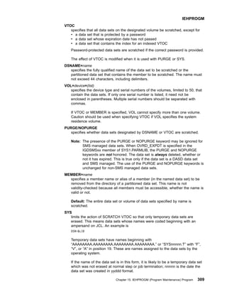 VTOC
specifies that all data sets on the designated volume be scratched, except for
v a data set that is protected by a password
v a data set whose expiration date has not passed
v a data set that contains the index for an indexed VTOC
Password-protected data sets are scratched if the correct password is provided.
The effect of VTOC is modified when it is used with PURGE or SYS.
DSNAME=name
specifies the fully qualified name of the data set to be scratched or the
partitioned data set that contains the member to be scratched. The name must
not exceed 44 characters, including delimiters.
VOL=device=(list)
specifies the device type and serial numbers of the volumes, limited to 50, that
contain the data sets. If only one serial number is listed, it need not be
enclosed in parentheses. Multiple serial numbers should be separated with
commas.
If VTOC or MEMBER is specified, VOL cannot specify more than one volume.
Caution should be used when specifying VTOC if VOL specifies the system
residence volume.
PURGE/NOPURGE
specifies whether data sets designated by DSNAME or VTOC are scratched.
Note: The presence of the PURGE or NOPURGE keyword may be ignored for
SMS managed data sets. When OVRD_EXPDT is specified in the
IGDSMSxx member of SYS1.PARMLIB, the PURGE and NOPURGE
keywords are not honored. The data set is always deleted, whether or
not it has expired. This is true only if the data set is a DASD data set
and SMS managed. The use of the PURGE and NOPURGE keywords is
unchanged for non-SMS managed data sets.
MEMBER=name
specifies a member name or alias of a member (in the named data set) to be
removed from the directory of a partitioned data set. This name is not
validity-checked because all members must be accessible, whether the name is
valid or not.
Default: The entire data set or volume of data sets specified by name is
scratched.
SYS
limits the action of SCRATCH VTOC so that only temporary data sets are
erased. This means data sets whose names were coded beginning with an
ampersand on JCL. An example is
DSN=LIB
Temporary data sets have names beginning with
“AAAAAAAA.AAAAAAAA.AAAAAAAA.AAAAAAAA.” or “SYSnnnnn.T” with “F”,
“V”, or “A” in position 19. These are names assigned to the data sets by the
operating system.
If the name of the data set is in this form, it is likely to be a temporary data set
which was not erased at normal step or job termination; nnnnn is the date the
data set was created in yyddd format.
IEHPROGM
Chapter 15. IEHPROGM (Program Maintenance) Program 309
 