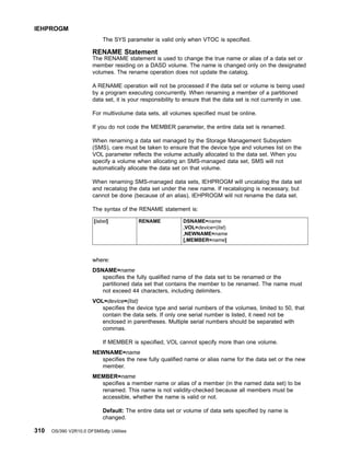 The SYS parameter is valid only when VTOC is specified.
RENAME Statement
The RENAME statement is used to change the true name or alias of a data set or
member residing on a DASD volume. The name is changed only on the designated
volumes. The rename operation does not update the catalog.
A RENAME operation will not be processed if the data set or volume is being used
by a program executing concurrently. When renaming a member of a partitioned
data set, it is your responsibility to ensure that the data set is not currently in use.
For multivolume data sets, all volumes specified must be online.
If you do not code the MEMBER parameter, the entire data set is renamed.
When renaming a data set managed by the Storage Management Subsystem
(SMS), care must be taken to ensure that the device type and volumes list on the
VOL parameter reflects the volume actually allocated to the data set. When you
specify a volume when allocating an SMS-managed data set, SMS will not
automatically allocate the data set on that volume.
When renaming SMS-managed data sets, IEHPROGM will uncatalog the data set
and recatalog the data set under the new name. If recataloging is necessary, but
cannot be done (because of an alias), IEHPROGM will not rename the data set.
The syntax of the RENAME statement is:
[label] RENAME DSNAME=name
,VOL=device=(list)
,NEWNAME=name
[,MEMBER=name]
where:
DSNAME=name
specifies the fully qualified name of the data set to be renamed or the
partitioned data set that contains the member to be renamed. The name must
not exceed 44 characters, including delimiters.
VOL=device=(list)
specifies the device type and serial numbers of the volumes, limited to 50, that
contain the data sets. If only one serial number is listed, it need not be
enclosed in parentheses. Multiple serial numbers should be separated with
commas.
If MEMBER is specified, VOL cannot specify more than one volume.
NEWNAME=name
specifies the new fully qualified name or alias name for the data set or the new
member.
MEMBER=name
specifies a member name or alias of a member (in the named data set) to be
renamed. This name is not validity-checked because all members must be
accessible, whether the name is valid or not.
Default: The entire data set or volume of data sets specified by name is
changed.
IEHPROGM
310 OS/390 V2R10.0 DFSMSdfp Utilities
 