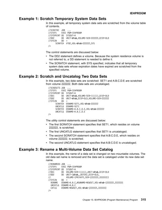 Example 1: Scratch Temporary System Data Sets
In this example, all temporary system data sets are scratched from the volume table
of contents.
//SCRVTOC JOB ...
//STEP1 EXEC PGM=IEHPROGM
//SYSPRINT DD SYSOUT=A
//DD2 DD UNIT=disk,VOLUME=SER=222222,DISP=OLD
//SYSIN DD *
SCRATCH VTOC,VOL=disk=222222,SYS
/*
The control statements are discussed below:
v The DD2 statement defines a volume. Because the system residence volume is
not referred to, a DD statement is needed to define it.
v The SCRATCH statement, with SYS specified, indicates that all temporary
system data sets whose expiration dates have expired are scratched from the
specified volume.
Example 2: Scratch and Uncatalog Two Data Sets
In this example, two data sets are scratched: SET1 and A.B.C.D.E are scratched
from volume 222222. Both data sets are uncataloged.
//SCRDSETS JOB ...
//STEP1 EXEC PGM=IEHPROGM
//SYSPRINT DD SYSOUT=A
//DD1 DD UNIT=disk,VOLUME=SER=111111,DISP=OLD
//DD2 DD UNIT=disk,DISP=OLD,VOLUME=SER=222222
//SYSIN DD *
SCRATCH DSNAME=SET1,VOL=disk=222222
UNCATLG DSNAME=SET1
SCRATCH DSNAME=A.B.C.D.E,VOL=disk=222222
UNCATLG DSNAME=A.B.C.D.E
/*
The utility control statements are discussed below:
v The first SCRATCH statement specifies that SET1, which resides on volume
222222, is scratched.
v The first UNCATLG statement specifies that SET1 is uncataloged.
v The second SCRATCH statement specifies that A.B.C.D.E, which resides on
volume 222222, is scratched.
v The second UNCATLG statement specifies that A.B.C.D.E is uncataloged.
Example 3: Rename a Multi-Volume Data Set Catalog
In this example, the name of a data set is changed on two mountable volumes. The
old data set name is removed and the data set is cataloged under its new data set
name.
//RENAMEDS JOB ...
//STEP1 EXEC PGM=IEHPROGM
//SYSPRINT DD SYSOUT=A
//DD1 DD VOLUME=SER=111111,UNIT=disk,DISP=OLD
//DD2 DD UNIT=(disk,,DEFER),DISP=OLD,
// VOLUME=(PRIVATE,SER=(222222,333333))
//SYSIN DD *
RENAME DSNAME=A.B.C,NEWNAME=NEWSET,VOL=disk=(222222,333333)
UNCATLG DSNAME=A.B.C
CATLG DSNAME=NEWSET,VOL=disk=(222222,333333)
/*
IEHPROGM
Chapter 15. IEHPROGM (Program Maintenance) Program 315
 
