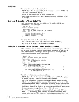 The control statements are discussed below:
v RENAME specifies that data set A.B.C, which resides on volumes 222222 and
333333, is to be renamed NEWSET.
v UNCATLG specifies that data set A.B.C is uncataloged.
v CATLG specifies that NEWSET, which resides on volumes 222222 and 333333,
is cataloged.
Example 4: Uncatalog Three Data Sets
In this example, three data sets—A.B.C.D.E.F.SET1, A.B.C.G.H.SET2, and
A.B.I.J.K.SET3—are uncataloged.
//DLTSTRUC JOB ...
//STEP1 EXEC PGM=IEHPROGM
//SYSPRINT DD SYSOUT=A
//DD1 DD UNIT=disk,VOLUME=SER=111111,DISP=OLD
//SYSIN DD *
UNCATLG DSNAME=A.B.C.D.E.F.SET1
UNCATLG DSNAME=A.B.C.G.H.SET2
UNCATLG DSNAME=A.B.I.J.K.SET3
/*
The control statements are discussed below:
v The UNCATLG statements specify that data sets A.B.C.D.E.F.SET1,
A.B.C.G.H.SET2, and A.B.I.J.K.SET3 are uncataloged.
Example 5: Rename a Data Set and Define New Passwords
In this example, a data set is renamed. The data set passwords assigned to the old
data set name are deleted. Then two passwords are assigned to the new data set
name. If the data set is not cataloged, a message is issued indicating that the
LOCATE macro instruction ended unsuccessfully.
72
//ADDPASS JOB ...
//STEP1 EXEC PGM=IEHPROGM,PARM='NOPRINT'
//SYSPRINT DD SYSOUT=A
//DD1 DD VOLUME=SER=222222,DISP=OLD,
// UNIT=disk
//SYSIN DD *
RENAME DSNAME=OLD,VOL=disk=222222,NEWNAME=NEW
DELETEP DSNAME=OLD,PASWORD1=KEY
ADD DSNAME=NEW,PASWORD2=KEY,TYPE=1, X
DATA='SECONDARY IS READ'
ADD DSNAME=NEW,PASWORD2=READ,CPASWORD=KEY,TYPE=2, X
DATA='ASSIGNED TO J. DOE'
/*
The utility control statements are discussed below:
v RENAME specifies that the data set called OLD is renamed NEW. The operator
is required to supply a password to rename the old data set.
v DELETEP specifies that the entry for the password KEY is deleted. Because
KEY is a control password in this example, all the password entries for the data
set name are deleted. The VOL parameter is not needed because the protection
status of the data set as set in the DSCB is not to be changed; read/write
protection is presently set in the DSCB, and read/write protection is desired when
the passwords are reassigned under the new data set name.
v The ADD statements specify that entries are added for passwords KEY and
READ. KEY becomes the control password and allows both read and write
access to the data set. READ becomes a secondary password and allows only
IEHPROGM
316 OS/390 V2R10.0 DFSMSdfp Utilities
 