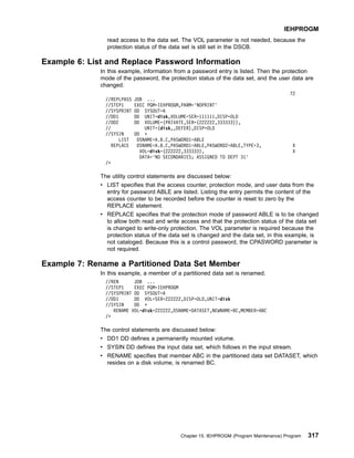 read access to the data set. The VOL parameter is not needed, because the
protection status of the data set is still set in the DSCB.
Example 6: List and Replace Password Information
In this example, information from a password entry is listed. Then the protection
mode of the password, the protection status of the data set, and the user data are
changed.
72
//REPLPASS JOB ...
//STEP1 EXEC PGM=IEHPROGM,PARM='NOPRINT'
//SYSPRINT DD SYSOUT=A
//DD1 DD UNIT=disk,VOLUME=SER=111111,DISP=OLD
//DD2 DD VOLUME=(PRIVATE,SER=(222222,333333)),
// UNIT=(disk,,DEFER),DISP=OLD
//SYSIN DD *
LIST DSNAME=A.B.C,PASWORD1=ABLE
REPLACE DSNAME=A.B.C,PASWORD1=ABLE,PASWORD2=ABLE,TYPE=3, X
VOL=disk=(222222,333333), X
DATA='NO SECONDARIES; ASSIGNED TO DEPT 31'
/*
The utility control statements are discussed below:
v LIST specifies that the access counter, protection mode, and user data from the
entry for password ABLE are listed. Listing the entry permits the content of the
access counter to be recorded before the counter is reset to zero by the
REPLACE statement.
v REPLACE specifies that the protection mode of password ABLE is to be changed
to allow both read and write access and that the protection status of the data set
is changed to write-only protection. The VOL parameter is required because the
protection status of the data set is changed and the data set, in this example, is
not cataloged. Because this is a control password, the CPASWORD parameter is
not required.
Example 7: Rename a Partitioned Data Set Member
In this example, a member of a partitioned data set is renamed.
//REN JOB ...
//STEP1 EXEC PGM=IEHPROGM
//SYSPRINT DD SYSOUT=A
//DD1 DD VOL=SER=222222,DISP=OLD,UNIT=disk
//SYSIN DD *
RENAME VOL=disk=222222,DSNAME=DATASET,NEWNAME=BC,MEMBER=ABC
/*
The control statements are discussed below:
v DD1 DD defines a permanently mounted volume.
v SYSIN DD defines the input data set, which follows in the input stream.
v RENAME specifies that member ABC in the partitioned data set DATASET, which
resides on a disk volume, is renamed BC.
IEHPROGM
Chapter 15. IEHPROGM (Program Maintenance) Program 317
 