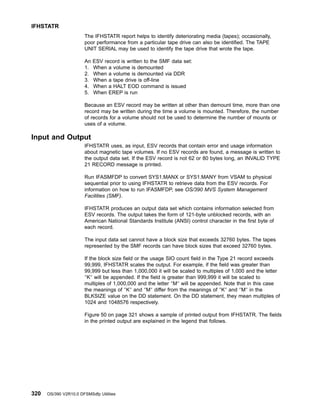 The IFHSTATR report helps to identify deteriorating media (tapes); occasionally,
poor performance from a particular tape drive can also be identified. The TAPE
UNIT SERIAL may be used to identify the tape drive that wrote the tape.
An ESV record is written to the SMF data set:
1. When a volume is demounted
2. When a volume is demounted via DDR
3. When a tape drive is off-line
4. When a HALT EOD command is issued
5. When EREP is run
Because an ESV record may be written at other than demount time, more than one
record may be written during the time a volume is mounted. Therefore, the number
of records for a volume should not be used to determine the number of mounts or
uses of a volume.
Input and Output
IFHSTATR uses, as input, ESV records that contain error and usage information
about magnetic tape volumes. If no ESV records are found, a message is written to
the output data set. If the ESV record is not 62 or 80 bytes long, an INVALID TYPE
21 RECORD message is printed.
Run IFASMFDP to convert SYS1.MANX or SYS1.MANY from VSAM to physical
sequential prior to using IFHSTATR to retrieve data from the ESV records. For
information on how to run IFASMFDP, see OS/390 MVS System Management
Facilities (SMF).
IFHSTATR produces an output data set which contains information selected from
ESV records. The output takes the form of 121-byte unblocked records, with an
American National Standards Institute (ANSI) control character in the first byte of
each record.
The input data set cannot have a block size that exceeds 32760 bytes. The tapes
represented by the SMF records can have block sizes that exceed 32760 bytes.
If the block size field or the usage SIO count field in the Type 21 record exceeds
99,999, IFHSTATR scales the output. For example, if the field was greater than
99,999 but less than 1,000,000 it will be scaled to multiples of 1,000 and the letter
″K″ will be appended. If the field is greater than 999,999 it will be scaled to
multiples of 1,000,000 and the letter ″M″ will be appended. Note that in this case
the meanings of ″K″ and ″M″ differ from the meanings of ″K″ and ″M″ in the
BLKSIZE value on the DD statement. On the DD statement, they mean multiples of
1024 and 1048576 respectively.
Figure 50 on page 321 shows a sample of printed output from IFHSTATR. The fields
in the printed output are explained in the legend that follows.
IFHSTATR
320 OS/390 V2R10.0 DFSMSdfp Utilities
 