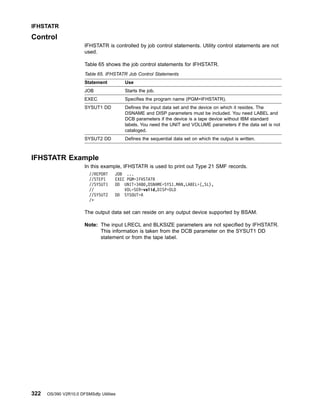 Control
IFHSTATR is controlled by job control statements. Utility control statements are not
used.
Table 65 shows the job control statements for IFHSTATR.
Table 65. IFHSTATR Job Control Statements
Statement Use
JOB Starts the job.
EXEC Specifies the program name (PGM=IFHSTATR).
SYSUT1 DD Defines the input data set and the device on which it resides. The
DSNAME and DISP parameters must be included. You need LABEL and
DCB parameters if the device is a tape device without IBM standard
labels. You need the UNIT and VOLUME parameters if the data set is not
cataloged.
SYSUT2 DD Defines the sequential data set on which the output is written.
IFHSTATR Example
In this example, IFHSTATR is used to print out Type 21 SMF records.
//REPORT JOB ...
//STEP1 EXEC PGM=IFHSTATR
//SYSUT1 DD UNIT=3480,DSNAME=SYS1.MAN,LABEL=(,SL),
// VOL=SER=volid,DISP=OLD
//SYSUT2 DD SYSOUT=A
/*
The output data set can reside on any output device supported by BSAM.
Note: The input LRECL and BLKSIZE parameters are not specified by IFHSTATR.
This information is taken from the DCB parameter on the SYSUT1 DD
statement or from the tape label.
IFHSTATR
322 OS/390 V2R10.0 DFSMSdfp Utilities
 
