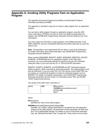 Appendix A. Invoking Utility Programs from an Application
Program
This appendix documents Programming Interface and Associated Guidance
Information provided by DFSMS.
This appendix is intended to help you to invoke a utility program from an application
program.
You can start a utility program through an application program using the LINK
macro instructions. (ATTACH may also be used, but additional parameters are
needed. See OS/390 MVS Programming: Assembler Services Reference for more
information.)
You must supply the information usually specified in the PARM parameter of the
EXEC statement, and any nonstandard ddnames that define data sets you want the
utility to use.
Note: All parameters must reside below the line (that is, have 24 bit addresses).
For further information about LINK parameters, see OS/390 MVS Programming:
Assembler Services Reference.
When invoking IEBCOMPR, IEBCOPY, IEBDG, IEBGENER, IEBPTPCH, IEHLIST,
IEHMOVE, or IEHPROGM from an application program or the TSO CALL
command, you must dynamically allocate the device by issuing SVC 99 before
calling the utility or you must use the JCL or TSO ALLOCATE equivalent.
IEBCOPY, IEHINITT, IEHMOVE, and IEHPROGM are APF (authorized program
facility) programs. When executing an authorized program, the calling program must
also be authorized. If you are using TSO, the TSO service routine IKJEFTSR may
be used by an unauthorized program to invoke an authorized program such as
IEBCOPY. For details on program authorization, see OS/390 MVS Programming:
Authorized Assembler Services Guide. For information about TSO, see OS/390
TSO/E Programming Services.
The syntax of the LINK macro instruction is:
[label] LINK EP=progname
,PARAM=(optionaddr[,ddnameaddr
[,hdingaddr]])
,VL=1
where:
EP=progname
specifies the name of the utility program.
PARAM=(optionaddr[,ddnameaddr [,hdingaddr]])
specifies, as a sublist, address parameters to be passed from the application
program to the utility program. All parameters and the parameter list itself must
be in 24 bit addressable storage. For details on how to build these parameter
lists, see “Building Parameter Lists” on page 324. These values can be coded:
© Copyright IBM Corp. 1979, 2000 323
 