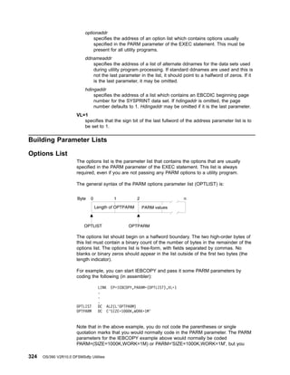 optionaddr
specifies the address of an option list which contains options usually
specified in the PARM parameter of the EXEC statement. This must be
present for all utility programs.
ddnameaddr
specifies the address of a list of alternate ddnames for the data sets used
during utility program processing. If standard ddnames are used and this is
not the last parameter in the list, it should point to a halfword of zeros. If it
is the last parameter, it may be omitted.
hdingaddr
specifies the address of a list which contains an EBCDIC beginning page
number for the SYSPRINT data set. If hdingaddr is omitted, the page
number defaults to 1. Hdingaddr may be omitted if it is the last parameter.
VL=1
specifies that the sign bit of the last fullword of the address parameter list is to
be set to 1.
Building Parameter Lists
Options List
The options list is the parameter list that contains the options that are usually
specified in the PARM parameter of the EXEC statement. This list is always
required, even if you are not passing any PARM options to a utility program.
The general syntax of the PARM options parameter list (OPTLIST) is:
The options list should begin on a halfword boundary. The two high-order bytes of
this list must contain a binary count of the number of bytes in the remainder of the
options list. The options list is free-form, with fields separated by commas. No
blanks or binary zeros should appear in the list outside of the first two bytes (the
length indicator).
For example, you can start IEBCOPY and pass it some PARM parameters by
coding the following (in assembler):
Note that in the above example, you do not code the parentheses or single
quotation marks that you would normally code in the PARM parameter. The PARM
parameters for the IEBCOPY example above would normally be coded
PARM=(SIZE=1000K,WORK=1M) or PARM='SIZE=1000K,WORK=1M', but you
LINK EP=IEBCOPY,PARAM=(OPTLIST),VL=1
.
.
.
OPTLIST DC AL2(L'OPTPARM)
OPTPARM DC C'SIZE=1000K,WORK=1M'
324 OS/390 V2R10.0 DFSMSdfp Utilities
 