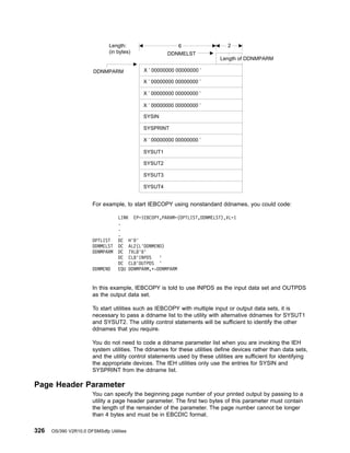 For example, to start IEBCOPY using nonstandard ddnames, you could code:
In this example, IEBCOPY is told to use INPDS as the input data set and OUTPDS
as the output data set.
To start utilities such as IEBCOPY with multiple input or output data sets, it is
necessary to pass a ddname list to the utility with alternative ddnames for SYSUT1
and SYSUT2. The utility control statements will be sufficient to identify the other
ddnames that you require.
You do not need to code a ddname parameter list when you are invoking the IEH
system utilities. The ddnames for these utilities define devices rather than data sets,
and the utility control statements used by these utilities are sufficient for identifying
the appropriate devices. The IEH utilities only use the entries for SYSIN and
SYSPRINT from the ddname list.
Page Header Parameter
You can specify the beginning page number of your printed output by passing to a
utility a page header parameter. The first two bytes of this parameter must contain
the length of the remainder of the parameter. The page number cannot be longer
than 4 bytes and must be in EBCDIC format.
X ’ 00000000 00000000 ’
X ’ 00000000 00000000 ’
X ’ 00000000 00000000 ’
X ’ 00000000 00000000 ’
X ’ 00000000 00000000 ’
SYSIN
SYSUT1
SYSUT2
SYSUT3
SYSUT4
SYSPRINT
Length of DDNMPARM
DDNMPARM
DDNMELST
2
6
Length:
(in bytes)
LINK EP=IEBCOPY,PARAM=(OPTLIST,DDNMELST),VL=1
.
.
.
OPTLIST DC H'0'
DDNMELST DC AL2(L'DDNMEND)
DDNMPARM DC 7XL8'0'
DC CL8'INPDS '
DC CL8'OUTPDS '
DDNMEND EQU DDNMPARM,*-DDNMPARM
326 OS/390 V2R10.0 DFSMSdfp Utilities
 