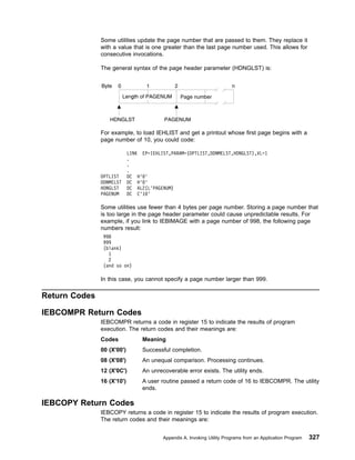 Some utilities update the page number that are passed to them. They replace it
with a value that is one greater than the last page number used. This allows for
consecutive invocations.
The general syntax of the page header parameter (HDNGLST) is:
For example, to load IEHLIST and get a printout whose first page begins with a
page number of 10, you could code:
Some utilities use fewer than 4 bytes per page number. Storing a page number that
is too large in the page header parameter could cause unpredictable results. For
example, if you link to IEBIMAGE with a page number of 998, the following page
numbers result:
998
999
(blank)
1
2
(and so on)
In this case, you cannot specify a page number larger than 999.
Return Codes
IEBCOMPR Return Codes
IEBCOMPR returns a code in register 15 to indicate the results of program
execution. The return codes and their meanings are:
Codes Meaning
00 (X'00') Successful completion.
08 (X'08') An unequal comparison. Processing continues.
12 (X'0C') An unrecoverable error exists. The utility ends.
16 (X'10') A user routine passed a return code of 16 to IEBCOMPR. The utility
ends.
IEBCOPY Return Codes
IEBCOPY returns a code in register 15 to indicate the results of program execution.
The return codes and their meanings are:
LINK EP=IEHLIST,PARAM=(OPTLIST,DDNMELST,HDNGLST),VL=1
.
.
.
OPTLIST DC H'0'
DDNMELST DC H'0'
HDNGLST DC AL2(L'PAGENUM)
PAGENUM DC C'10'
Appendix A. Invoking Utility Programs from an Application Program 327
 