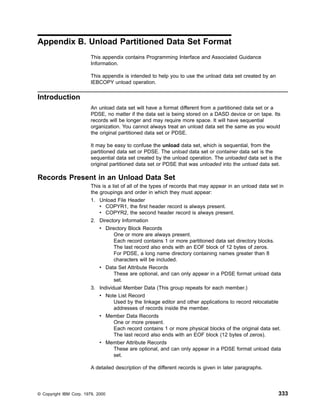 Appendix B. Unload Partitioned Data Set Format
This appendix contains Programming Interface and Associated Guidance
Information.
This appendix is intended to help you to use the unload data set created by an
IEBCOPY unload operation.
Introduction
An unload data set will have a format different from a partitioned data set or a
PDSE, no matter if the data set is being stored on a DASD device or on tape. Its
records will be longer and may require more space. It will have sequential
organization. You cannot always treat an unload data set the same as you would
the original partitioned data set or PDSE.
It may be easy to confuse the unload data set, which is sequential, from the
partitioned data set or PDSE. The unload data set or container data set is the
sequential data set created by the unload operation. The unloaded data set is the
original partitioned data set or PDSE that was unloaded into the unload data set.
Records Present in an Unload Data Set
This is a list of all of the types of records that may appear in an unload data set in
the groupings and order in which they must appear:
1. Unload File Header
v COPYR1, the first header record is always present.
v COPYR2, the second header record is always present.
2. Directory Information
v Directory Block Records
One or more are always present.
Each record contains 1 or more partitioned data set directory blocks.
The last record also ends with an EOF block of 12 bytes of zeros.
For PDSE, a long name directory containing names greater than 8
characters will be included.
v Data Set Attribute Records
These are optional, and can only appear in a PDSE format unload data
set.
3. Individual Member Data (This group repeats for each member.)
v Note List Record
Used by the linkage editor and other applications to record relocatable
addresses of records inside the member.
v Member Data Records
One or more present.
Each record contains 1 or more physical blocks of the original data set.
The last record also ends with an EOF block (12 bytes of zeros).
v Member Attribute Records
These are optional, and can only appear in a PDSE format unload data
set.
A detailed description of the different records is given in later paragraphs.
© Copyright IBM Corp. 1979, 2000 333
 