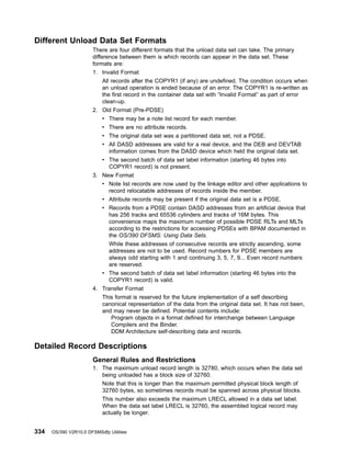 Different Unload Data Set Formats
There are four different formats that the unload data set can take. The primary
difference between them is which records can appear in the data set. These
formats are:
1. Invalid Format
All records after the COPYR1 (if any) are undefined. The condition occurs when
an unload operation is ended because of an error. The COPYR1 is re-written as
the first record in the container data set with “Invalid Format” as part of error
clean-up.
2. Old Format (Pre-PDSE)
v There may be a note list record for each member.
v There are no attribute records.
v The original data set was a partitioned data set, not a PDSE.
v All DASD addresses are valid for a real device, and the DEB and DEVTAB
information comes from the DASD device which held the original data set.
v The second batch of data set label information (starting 46 bytes into
COPYR1 record) is not present.
3. New Format
v Note list records are now used by the linkage editor and other applications to
record relocatable addresses of records inside the member.
v Attribute records may be present if the original data set is a PDSE.
v Records from a PDSE contain DASD addresses from an artificial device that
has 256 tracks and 65536 cylinders and tracks of 16M bytes. This
convenience maps the maximum number of possible PDSE RLTs and MLTs
according to the restrictions for accessing PDSEs with BPAM documented in
the OS/390 DFSMS: Using Data Sets.
While these addresses of consecutive records are strictly ascending, some
addresses are not to be used. Record numbers for PDSE members are
always odd starting with 1 and continuing 3, 5, 7, 9... Even record numbers
are reserved.
v The second batch of data set label information (starting 46 bytes into the
COPYR1 record) is valid.
4. Transfer Format
This format is reserved for the future implementation of a self describing
canonical representation of the data from the original data set. It has not been,
and may never be defined. Potential contents include:
Program objects in a format defined for interchange between Language
Compilers and the Binder.
DDM Architecture self-describing data and records.
Detailed Record Descriptions
General Rules and Restrictions
1. The maximum unload record length is 32780, which occurs when the data set
being unloaded has a block size of 32760.
Note that this is longer than the maximum permitted physical block length of
32760 bytes, so sometimes records must be spanned across physical blocks.
This number also exceeds the maximum LRECL allowed in a data set label.
When the data set label LRECL is 32760, the assembled logical record may
actually be longer.
334 OS/390 V2R10.0 DFSMSdfp Utilities
 