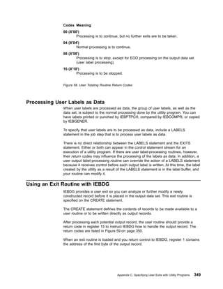 Processing User Labels as Data
When user labels are processed as data, the group of user labels, as well as the
data set, is subject to the normal processing done by the utility program. You can
have labels printed or punched by IEBPTPCH, compared by IEBCOMPR, or copied
by IEBGENER.
To specify that user labels are to be processed as data, include a LABELS
statement in the job step that is to process user labels as data.
There is no direct relationship between the LABELS statement and the EXITS
statement. Either or both can appear in the control statement stream for an
execution of a utility program. If there are user label-processing routines, however,
their return codes may influence the processing of the labels as data. In addition, a
user output label-processing routine can override the action of a LABELS statement
because it receives control before each output label is written. At this time, the label
created by the utility as a result of the LABELS statement is in the label buffer, and
your routine can modify it.
Using an Exit Routine with IEBDG
IEBDG provides a user exit so you can analyze or further modify a newly
constructed record before it is placed in the output data set. This exit routine is
specified on the CREATE statement.
The CREATE statement defines the contents of records to be made available to a
user routine or to be written directly as output records.
After processing each potential output record, the user routine should provide a
return code in register 15 to instruct IEBDG how to handle the output record. The
return codes are listed in Figure 59 on page 350.
When an exit routine is loaded and you return control to IEBDG, register 1 contains
the address of the first byte of the output record.
Codes Meaning
00 (X'00')
Processing is to continue, but no further exits are to be taken.
04 (X'04')
Normal processing is to continue.
08 (X'08')
Processing is to stop, except for EOD processing on the output data set
(user label processing).
16 (X'10')
Processing is to be stopped.
Figure 58. User Totaling Routine Return Codes
Appendix C. Specifying User Exits with Utility Programs 349
 