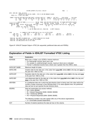 Explanation of Fields in IEHLIST Formatted VTOC Listing
Field Explanation
BLKSIZE Block size, in bytes, up to 32760 or device maximum.
v For fixed-length records, block size is set.
v For variable or undefined-length records, maximum block size is indicated.
v Format V unblocked records have a block size 4 greater than the LRECL value.
DATA SET NAME Maximum length 44 bytes.
DATE.CRE Creation date for the data set, in the Julian form yyyy.ddd, where ddd is the day and yyyy is
the year from 1900 to 2155.
DATE.EXP Expiration date for the data set, in the Julian form yyyy.ddd, where ddd is the day and yyyy
is the year from 1900 to 2155.
DATE.REF Last referenced date for the data set, in the Julian form yyyy.ddd where ddd is the day and
yyyy is the year from 1900 to 2155.
DIR.REM In a partitioned data set in which the last directory block is being used, this value will be the
number of bytes consumed in that 256-byte block. If no value appears here, the partitioned
data set has not yet reached the last directory block.
DSORG Data set organization (by access method):
v DA = Direct (BDAM)
v IS = Indexed Sequential (ISAM, QISAM, BISAM)
v PO = Partitioned (BPAM)
v PS = Physical Sequential (SAM, QSAM, BSAM)
The following condition may also appear after any of the above organizations:
v U = Unmovable (location-dependent).
EXT Number of extents (sections) the data set has on this volume.
SYSTEMS SUPPORT UTILITIES---IEHLIST PAGE 1
DATE: 1987.284 TIME: 18.44.59
CONTENTS OF VTOC ON VOL EXAMPL THIS IS AN SMS MANAGED VOLUME
THERE IS A 1 LEVEL VTOC INDEX
FORMAT 4 DSCB NO AVAIL/MAX DSCB /MAX DIRECT NO AVAIL NEXT ALT FORMAT 6 LAST FMT 1 VTOC EXTENT THIS DSCB
VI DSCBS PER TRK BLK PER TRK ALT TRK TRK(C-H) (C-H-R) DSCB(C-H-R)/LOW(C-H) HIGH(C-H) (C-H-R)
81 1587 53 46 15 885 0 3 14 53 2 0 3 14 2 0 1
---------------DATA SET NAME---------------- SER NO SEQNO DATE.CRE DATE.EXP DATE.REF EXT DSORG RECFM OPTCD BLKSIZE
EXAMPLE.OF.FORMAT EXAMPL 1 1987.284 00.000 00.000 1 PS F 00 2048
SMS.IND LRECL KEYLEN INITIAL ALLOC 2ND ALLOC EXTEND LAST BLK(T-R-L) DIR.REM F2 OR F3(C-H-R) DSCB(C-H-R)
SR 2048 TRKS CONTIG 0 28 18 0 2 0 3
EXTENTS NO LOW(C-H) HIGH(C-H)
0 0 1 1 14
----ON THE ABOVE DATA SET, THERE ARE 0 EMPTY TRACK(S).
VPSM A = NUMBER OF TRKS IN ADDITION TO FULL CYLS IN THE EXTENT
TRK FULL TRK FULL TRK FULL TRK FULL TRK FULL TRK FULL
ADDR CYLS A ADDR CYLS A ADDR CYLS A ADDR CYLS A ADDR CYLS A ADDR CYLS A
6C 881 0
THERE ARE 881 EMPTY CYLINDERS PLUS 0 EMPTY TRACKS ON THIS VOLUME
THERE ARE 1587 BLANK DSCBS IN THE VTOC ON THIS VOLUME
THERE ARE 518 UNALLOCATED VIRS IN THE INDEX
Figure 61. IEHLIST Sample Output—VTOC (for sequential, partitioned data sets and PDSEs)
352 OS/390 V2R10.0 DFSMSdfp Utilities
 