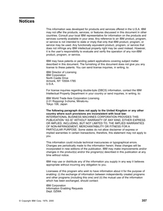 Notices
This information was developed for products and services offered in the U.S.A. IBM
may not offer the products, services, or features discussed in this document in other
countries. Consult your local IBM representative for information on the products and
services currently available in your area. Any reference to an IBM product, program,
or service is not intended to state or imply that only that IBM product, program, or
service may be used. Any functionally equivalent product, program, or service that
does not infringe any IBM intellectual property right may be used instead. However,
it is the user’s responsibility to evaluate and verify the operation of any non-IBM
product, program, or service.
IBM may have patents or pending patent applications covering subject matter
described in this document. The furnishing of this document does not give you any
license to these patents. You can send license inquiries, in writing, to:
IBM Director of Licensing
IBM Corporation
North Castle Drive
Armonk, NY 10504-1785
U.S.A.
For license inquiries regarding double-byte (DBCS) information, contact the IBM
Intellectual Property Department in your country or send inquiries, in writing, to:
IBM World Trade Asia Corporation Licensing
2-31 Roppongi 3-chome, Minato-ku
Tokyo 106, Japan
The following paragraph does not apply to the United Kingdom or any other
country where such provisions are inconsistent with local law:
INTERNATIONAL BUSINESS MACHINES CORPORATION PROVIDES THIS
PUBLICATION “AS IS” WITHOUT WARRANTY OF ANY KIND, EITHER EXPRESS
OR IMPLIED, INCLUDING, BUT NOT LIMITED TO, THE IMPLIED WARRANTIES
OF NON-INFRINGEMENT, MERCHANTABILITY OR FITNESS FOR A
PARTICULAR PURPOSE. Some states do not allow disclaimer of express or
implied warranties in certain transactions, therefore, this statement may not apply to
you.
This information could include technical inaccuracies or typographical errors.
Changes are periodically made to the information herein; these changes will be
incorporated in new editions of the publication. IBM may make improvements and/or
changes in the product(s) and/or the program(s) described in this publication at any
time without notice.
IBM may use or distribute any of the information you supply in any way it believes
appropriate without incurring any obligation to you.
Licensees of this program who wish to have information about it for the purpose of
enabling: (i) the exchange of information between independently created programs
and other programs (including this one) and (ii) the mutual use of the information
which has been exchanged, should contact:
IBM Corporation
Information Enabling Requests
Dept. DZWA
© Copyright IBM Corp. 1979, 2000 357
 