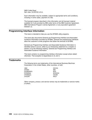5600 Cottle Road
San Jose, CA 95193 U.S.A.
Such information may be available, subject to appropriate terms and conditions,
including in some cases, payment of a fee.
The licensed program described in this information and all licensed material
available for it are provided by IBM under terms of the IBM Customer Agreement,
IBM International Program License Agreement, or any equivalent agreement
between us.
Programming Interface Information
This book is intended to help you use the DFSMS utility programs.
This book also documents General-use Programming Interface and Associated
Guidance Information provided by DFSMS. General-use programming interfaces
allow the customer to write programs that obtain the services of DFSMS.
General-use Programming Interface and Associated Guidance Information is
identified where it occurs, either by an introductory statement to a chapter or
section or by the following marking: General-use Programming Interface and
Associated Guidance Information.
This book contains no programming interface information except where stated
otherwise. That exception is Appendixes A, B, and C.
Trademarks
The following terms are trademarks of the International Business Machines
Corporation in the United States, other countries, or both:
3890
DFSMS
DFSMS/MVS
DFSMSdfp
DFSMSdss
DFSORT
ESCON
IBM
MVS
MVS/ESA
OS/390
RACF
Other company, product, and service names may be trademarks or service marks
of others.
358 OS/390 V2R10.0 DFSMSdfp Utilities
 