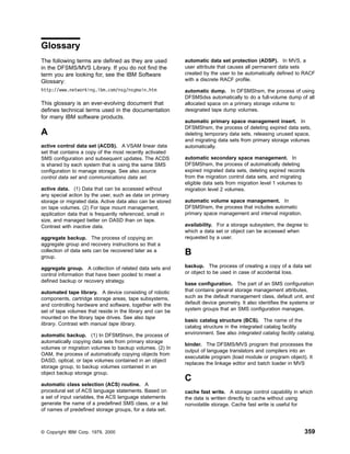 Glossary
The following terms are defined as they are used
in the DFSMS/MVS Library. If you do not find the
term you are looking for, see the IBM Software
Glossary:
http://www.networking.ibm.com/nsg/nsgmain.htm
This glossary is an ever-evolving document that
defines technical terms used in the documentation
for many IBM software products.
A
active control data set (ACDS). A VSAM linear data
set that contains a copy of the most recently activated
SMS configuration and subsequent updates. The ACDS
is shared by each system that is using the same SMS
configuration to manage storage. See also source
control data set and communications data set.
active data. (1) Data that can be accessed without
any special action by the user, such as data on primary
storage or migrated data. Active data also can be stored
on tape volumes. (2) For tape mount management,
application data that is frequently referenced, small in
size, and managed better on DASD than on tape.
Contrast with inactive data.
aggregate backup. The process of copying an
aggregate group and recovery instructions so that a
collection of data sets can be recovered later as a
group.
aggregate group. A collection of related data sets and
control information that have been pooled to meet a
defined backup or recovery strategy.
automated tape library. A device consisting of robotic
components, cartridge storage areas, tape subsystems,
and controlling hardware and software, together with the
set of tape volumes that reside in the library and can be
mounted on the library tape drives. See also tape
library. Contrast with manual tape library.
automatic backup. (1) In DFSMShsm, the process of
automatically copying data sets from primary storage
volumes or migration volumes to backup volumes. (2) In
OAM, the process of automatically copying objects from
DASD, optical, or tape volumes contained in an object
storage group, to backup volumes contained in an
object backup storage group.
automatic class selection (ACS) routine. A
procedural set of ACS language statements. Based on
a set of input variables, the ACS language statements
generate the name of a predefined SMS class, or a list
of names of predefined storage groups, for a data set.
automatic data set protection (ADSP). In MVS, a
user attribute that causes all permanent data sets
created by the user to be automatically defined to RACF
with a discrete RACF profile.
automatic dump. In DFSMShsm, the process of using
DFSMSdss automatically to do a full-volume dump of all
allocated space on a primary storage volume to
designated tape dump volumes.
automatic primary space management insert. In
DFSMShsm, the process of deleting expired data sets,
deleting temporary data sets, releasing unused space,
and migrating data sets from primary storage volumes
automatically.
automatic secondary space management. In
DFSMShsm, the process of automatically deleting
expired migrated data sets, deleting expired records
from the migration control data sets, and migrating
eligible data sets from migration level 1 volumes to
migration level 2 volumes.
automatic volume space management. In
DFSMShsm, the process that includes automatic
primary space management and interval migration.
availability. For a storage subsystem, the degree to
which a data set or object can be accessed when
requested by a user.
B
backup. The process of creating a copy of a data set
or object to be used in case of accidental loss.
base configuration. The part of an SMS configuration
that contains general storage management attributes,
such as the default management class, default unit, and
default device geometry. It also identifies the systems or
system groups that an SMS configuration manages.
basic catalog structure (BCS). The name of the
catalog structure in the integrated catalog facility
environment. See also integrated catalog facility catalog.
binder. The DFSMS/MVS program that processes the
output of language translators and compilers into an
executable program (load module or program object). It
replaces the linkage editor and batch loader in MVS
C
cache fast write. A storage control capability in which
the data is written directly to cache without using
nonvolatile storage. Cache fast write is useful for
© Copyright IBM Corp. 1979, 2000 359
 