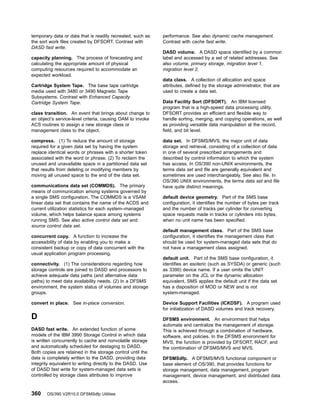 temporary data or data that is readily recreated, such as
the sort work files created by DFSORT. Contrast with
DASD fast write.
capacity planning. The process of forecasting and
calculating the appropriate amount of physical
computing resources required to accommodate an
expected workload.
Cartridge System Tape. The base tape cartridge
media used with 3480 or 3490 Magnetic Tape
Subsystems. Contrast with Enhanced Capacity
Cartridge System Tape.
class transition. An event that brings about change to
an object’s service-level criteria, causing OAM to invoke
ACS routines to assign a new storage class or
management class to the object.
compress. (1) To reduce the amount of storage
required for a given data set by having the system
replace identical words or phrases with a shorter token
associated with the word or phrase. (2) To reclaim the
unused and unavailable space in a partitioned data set
that results from deleting or modifying members by
moving all unused space to the end of the data set.
communications data set (COMMDS). The primary
means of communication among systems governed by
a single SMS configuration. The COMMDS is a VSAM
linear data set that contains the name of the ACDS and
current utilization statistics for each system–managed
volume, which helps balance space among systems
running SMS. See also active control data set and
source control data set.
concurrent copy. A function to increase the
accessibility of data by enabling you to make a
consistent backup or copy of data concurrent with the
usual application program processing.
connectivity. (1) The considerations regarding how
storage controls are joined to DASD and processors to
achieve adequate data paths (and alternative data
paths) to meet data availability needs. (2) In a DFSMS
environment, the system status of volumes and storage
groups.
convert in place. See in-place conversion.
D
DASD fast write. An extended function of some
models of the IBM 3990 Storage Control in which data
is written concurrently to cache and nonvolatile storage
and automatically scheduled for destaging to DASD.
Both copies are retained in the storage control until the
data is completely written to the DASD, providing data
integrity equivalent to writing directly to the DASD. Use
of DASD fast write for system-managed data sets is
controlled by storage class attributes to improve
performance. See also dynamic cache management.
Contrast with cache fast write.
DASD volume. A DASD space identified by a common
label and accessed by a set of related addresses. See
also volume, primary storage, migration level 1,
migration level 2.
data class. A collection of allocation and space
attributes, defined by the storage administrator, that are
used to create a data set.
Data Facility Sort (DFSORT). An IBM licensed
program that is a high-speed data processing utility.
DFSORT provides an efficient and flexible way to
handle sorting, merging, and copying operations, as well
as providing versatile data manipulation at the record,
field, and bit level.
data set. In DFSMS/MVS, the major unit of data
storage and retrieval, consisting of a collection of data
in one of several prescribed arrangements and
described by control information to which the system
has access. In OS/390 non-UNIX environments, the
terms data set and file are generally equivalent and
sometimes are used interchangeably. See also file. In
OS/390 UNIX environments, the terms data set and file
have quite distinct meanings.
default device geometry. Part of the SMS base
configuration, it identifies the number of bytes per track
and the number of tracks per cylinder for converting
space requests made in tracks or cylinders into bytes,
when no unit name has been specified.
default management class. Part of the SMS base
configuration, it identifies the management class that
should be used for system-managed data sets that do
not have a management class assigned.
default unit. Part of the SMS base configuration, it
identifies an esoteric (such as SYSDA) or generic (such
as 3390) device name. If a user omits the UNIT
parameter on the JCL or the dynamic allocation
equivalent, SMS applies the default unit if the data set
has a disposition of MOD or NEW and is not
system-managed.
Device Support Facilities (ICKDSF). A program used
for initialization of DASD volumes and track recovery.
DFSMS environment. An environment that helps
automate and centralize the management of storage.
This is achieved through a combination of hardware,
software, and policies. In the DFSMS environment for
MVS, the function is provided by DFSORT, RACF, and
the combination of DFSMS/MVS and MVS.
DFSMSdfp. A DFSMS/MVS functional component or
base element of OS/390, that provides functions for
storage management, data management, program
management, device management, and distributed data
access.
360 OS/390 V2R10.0 DFSMSdfp Utilities
 