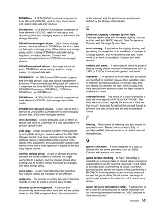 DFSMSdss. A DFSMS/MVS functional component or
base element of OS/390, used to copy, move, dump,
and restore data sets and volumes.
DFSMShsm. A DFSMS/MVS functional component or
base element of OS/390, used for backing up and
recovering data, and managing space on volumes in the
storage hierarchy.
DFSMShsm-managed volume. (1) A primary storage
volume, which is defined to DFSMShsm but which does
not belong to a storage group. (2) A volume in a storage
group, which is using DFSMShsm automatic dump,
migration, or backup services. Contrast with
system-managed volume and DFSMSrmm-managed
volume.
DFSMShsm-owned volume. A storage volume on
which DFSMShsm stores backup versions, dump
copies, or migrated data sets.
DFSMS/MVS. An IBM System/390 licensed program
that provides storage, data, and device management
functions. When combined with MVS/ESA SP Version 5
it composes the base MVS/ESA operating environment.
DFSMS/MVS consists of DFSMSdfp, DFSMSdss,
DFSMShsm, and DFSMSrmm.
DFSMSrmm. A DFSMS/MVS functional component or
base element of OS/390, that manages removable
media.
DFSMSrmm-managed volume. A tape volume that is
defined to DFSMSrmm. Contrast with system-managed
volume and DFSMShsm-managed volume.
drive definition. A set of attributes used to define an
optical disk drive as a member of a real optical library or
pseudo optical library.
dual copy. A high availability function made possible
by nonvolatile storage in some models of the IBM 3990
Storage Control. Dual copy maintains two functionally
identical copies of designated DASD volumes in the
logical 3990 subsystem, and automatically updates both
copies every time a write operation is issued to the dual
copy logical volume.
dummy storage group. A type of storage group that
contains the serial numbers of volumes no longer
connected to a system. Dummy storage groups allow
existing JCL to function without having to be changed.
See also storage group.
dump class. A set of characteristics that describes
how volume dumps are managed by DFSMShsm.
duplexing. The process of writing two sets of identical
records in order to create a second copy of data.
dynamic cache management. A function that
automatically determines which data sets will be cached
based on the 3990 subsystem load, the characteristics
of the data set, and the performance requirements
defined by the storage administrator.
E
Enhanced Capacity Cartridge System Tape.
Cartridge system tape with increased capacity that can
only be used with 3490E Magnetic Tape Subsystems.
Contrast with Cartridge System Tape.
error recovery. A procedure for copying, storing, and
recovering data essential to an installation’s business in
a secure location, and for recovering that data in the
event of an error at installation. Contrast with vital
records.
esoteric unit name. A name used to define a group of
devices having similar hardware characteristics, such as
TAPE or SYSDA. Contrast with generic unit name.
expiration. The process by which data sets or objects
are identified for deletion because their expiration date
or retention period has passed. On DASD, data sets
and objects are deleted. On tape, when all data sets
have reached their expiration date, the tape volume is
available for reuse.
extended format. The format of a data set that has a
data set name type (DSNTYPE) of EXTENDED. The
data set is structured logically the same as a data set
that is not in extended format but the physical format is
different. See also striped data set and compressed
format.
F
filtering. The process of selecting data sets based on
specified criteria. These criteria consist of fully or
partially-qualified data set names or of certain data set
characteristics.
G
generic unit name. A name assigned to a class of
devices with the same geometry (such as 3390).
Contrast with esoteric unit name.
global access checking. In RACF, the ability to
establish an in-storage table of default values containing
authorization levels for selected resources. RACF refers
to this table prior to performing its usual RACHECK
processing, and grants the request without performing a
RACHECK if the requested access authority does not
exceed the global value. Global access checking can
grant a user access to the resource, but it cannot deny
access.
global resource serialization (GRS). A component of
MVS used for serializing use of system resources and
for converting hardware reserves on DASD volumes to
data set enqueues.
Glossary 361
 