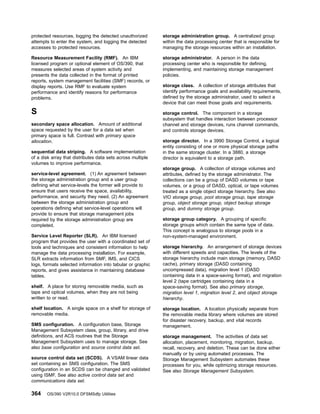 protected resources, logging the detected unauthorized
attempts to enter the system, and logging the detected
accesses to protected resources.
Resource Measurement Facility (RMF). An IBM
licensed program or optional element of OS/390, that
measures selected areas of system activity and
presents the data collected in the format of printed
reports, system management facilities (SMF) records, or
display reports. Use RMF to evaluate system
performance and identify reasons for performance
problems.
S
secondary space allocation. Amount of additional
space requested by the user for a data set when
primary space is full. Contrast with primary space
allocation.
sequential data striping. A software implementation
of a disk array that distributes data sets across multiple
volumes to improve performance.
service-level agreement. (1) An agreement between
the storage administration group and a user group
defining what service-levels the former will provide to
ensure that users receive the space, availability,
performance, and security they need. (2) An agreement
between the storage administration group and
operations defining what service-level operations will
provide to ensure that storage management jobs
required by the storage administration group are
completed.
Service Level Reporter (SLR). An IBM licensed
program that provides the user with a coordinated set of
tools and techniques and consistent information to help
manage the data processing installation. For example,
SLR extracts information from SMF, IMS, and CICS
logs, formats selected information into tabular or graphic
reports, and gives assistance in maintaining database
tables.
shelf. A place for storing removable media, such as
tape and optical volumes, when they are not being
written to or read.
shelf location. A single space on a shelf for storage of
removable media.
SMS configuration. A configuration base, Storage
Management Subsystem class, group, library, and drive
definitions, and ACS routines that the Storage
Management Subsystem uses to manage storage. See
also base configuration and source control data set.
source control data set (SCDS). A VSAM linear data
set containing an SMS configuration. The SMS
configuration in an SCDS can be changed and validated
using ISMF. See also active control data set and
communications data set.
storage administration group. A centralized group
within the data processing center that is responsible for
managing the storage resources within an installation.
storage administrator. A person in the data
processing center who is responsible for defining,
implementing, and maintaining storage management
policies.
storage class. A collection of storage attributes that
identify performance goals and availability requirements,
defined by the storage administrator, used to select a
device that can meet those goals and requirements.
storage control. The component in a storage
subsystem that handles interaction between processor
channel and storage devices, runs channel commands,
and controls storage devices.
storage director. In a 3990 Storage Control, a logical
entity consisting of one or more physical storage paths
in the same storage cluster. In a 3880, a storage
director is equivalent to a storage path.
storage group. A collection of storage volumes and
attributes, defined by the storage administrator. The
collections can be a group of DASD volumes or tape
volumes, or a group of DASD, optical, or tape volumes
treated as a single object storage hierarchy. See also
VIO storage group, pool storage group, tape storage
group, object storage group, object backup storage
group, and dummy storage group.
storage group category. A grouping of specific
storage groups which contain the same type of data.
This concept is analogous to storage pools in a
non-system-managed environment.
storage hierarchy. An arrangement of storage devices
with different speeds and capacities. The levels of the
storage hierarchy include main storage (memory, DASD
cache), primary storage (DASD containing
uncompressed data), migration level 1 (DASD
containing data in a space-saving format), and migration
level 2 (tape cartridges containing data in a
space-saving format). See also primary storage,
migration level 1, migration level 2, and object storage
hierarchy.
storage location. A location physically separate from
the removable media library where volumes are stored
for disaster recovery, backup, and vital records
management.
storage management. The activities of data set
allocation, placement, monitoring, migration, backup,
recall, recovery, and deletion. These can be done either
manually or by using automated processes. The
Storage Management Subsystem automates these
processes for you, while optimizing storage resources.
See also Storage Management Subsystem.
364 OS/390 V2R10.0 DFSMSdfp Utilities
 