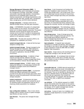 Storage Management Subsystem (SMS). A
DFSMS/MVS facility used to automate and centralize
the management of storage. Using SMS, a storage
administrator describes data allocation characteristics,
performance and availability goals, backup and
retention requirements, and storage requirements to the
system through data class, storage class, management
class, storage group, and ACS routine definitions.
storage subsystem. A storage control and its
attached storage devices. See also tape subsystem.
stripe. In DFSMS/MVS, the portion of a striped data
set that resides on one volume. The records in that
portion are not always logically consecutive. The system
distributes records among the stripes such that the
volumes can be read from or written to simultaneously
to gain better performance. Whether it is striped is not
apparent to the application program.
system data. The data sets required by MVS or its
subsystems for initialization and control.
system-managed data set. A data set that has been
assigned a storage class.
system-managed storage. Storage managed by the
Storage Management Subsystem. SMS attempts to
deliver required services for availability, performance,
and space to applications. See also DFSMS
environment.
system-managed tape library. A collection of tape
volumes and tape devices, defined in the tape
configuration database. A system-managed tape library
can be automated or manual. See also tape library.
system-managed volume. A DASD, optical, or tape
volume that belongs to a storage group. Contrast with
DFSMShsm-managed volume and DFSMSrmm-
managed volume.
system management facilities (SMF). A component
of MVS that collects input/output (I/O) statistics,
provided at the data set and storage class levels, which
helps you monitor the performance of the direct access
storage subsystem.
system programmer. A programmer who plans,
generates, maintains, extends, and controls the use of
an operating system and applications with the aim of
improving overall productivity of an installation.
T
tape configuration database. One or more volume
catalogs used to maintain records of system-managed
tape libraries and tape volumes.
tape librarian. The person who manages the tape
library.
tape library. A set of equipment and facilities that
support an installation’s tape environment. This can
include tape storage racks, a set of tape drives, and a
set of related tape volumes mounted on those drives.
See also system-managed tape library and automated
tape library.
Tape Library Dataserver. A hardware device that
maintains the tape inventory associated with a set of
tape drives. An automated tape library dataserver also
manages the mounting, removal, and storage of tapes.
tape mount management. The methodology used to
optimize tape subsystem operation and use, consisting
of hardware and software facilities used to manage tape
data efficiently.
tape storage group. A type of storage group that
contains system-managed private tape volumes. The
tape storage group definition specifies the
system-managed tape libraries that can contain tape
volumes. See also storage group.
tape subsystem. A magnetic tape subsystem
consisting of a controller and devices, which allows for
the storage of user data on tape cartridges. Examples
of tape subsystems include the IBM 3490 and 3490E
Magnetic Tape Subsystems.
tape volume. A tape volume is the recording space on
a single tape cartridge or reel. See also volume.
temporary data set. An uncataloged data set whose
name begins with  or , that is normally used only
for the duration of a job or interactive session. Contrast
with permanent data set.
U
unmovable data set. A DASD data set required by an
application, which cannot be moved. Unmovable data
sets need to be identified to the system so that they are
not relocated. They can be identified by allocation the
data set in absolute tracks or by allocating a data set
with the data set organization that includes the
unmovable attribute. For example, data sets allocated
as PSU, POU, DAU, or ABSTR are considered
unmovable.
use attribute. (1) The attribute assigned to a DASD
volume that controls when the volume can be used to
allocate new data sets; use attributes are public, private,
and storage. (2) For system-managed tape volumes,
use attributes are scratch and private.
user group. A group of users in an installation who
represent a single department or function within the
organization.
Glossary 365
 