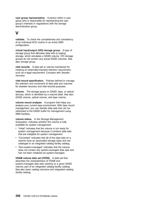 user group representative. A person within a user
group who is responsible for representing the user
group’s interests in negotiations with the storage
administration group.
V
validate. To check the completeness and consistency
of an individual ACS routine or an entire SMS
configuration.
virtual input/output (VIO) storage group. A type of
storage group that allocates data sets to paging
storage, which simulates a DASD volume. VIO storage
groups do not contain any actual DASD volumes. See
also storage group.
vital records. A data set or volume maintained for
meeting an externally-imposed retention requirement,
such as a legal requirement. Compare with disaster
recovery.
vital record specification. Policies defined to manage
the retention and movement of data sets and volumes
for disaster recovery and vital records purposes.
volume. The storage space on DASD, tape, or optical
devices, which is identified by a volume label. See also
DASD volume, optical volume, and tape volume.
volume mount analyzer. A program that helps you
analyze your current tape environment. With tape mount
management, you can identify data sets that can be
redirected to the DASD buffer for management using
SMS facilities.
volume status. In the Storage Management
Subsystem, indicates whether the volume is fully
available for system management:
v “Initial” indicates that the volume is not ready for
system management because it contains data sets
that are ineligible for system management.
v “Converted” indicates that all of the data sets on a
volume have an associated storage class and are
cataloged in an integrated catalog facility catalog.
v “Non-system-managed” indicates that the volume
does not contain any system-managed data sets and
has not been initialized as system-managed.
VSAM volume data set (VVDS). A data set that
describes the characteristics of VSAM and
system-managed data sets residing on a given DASD
volume; part of an integrated catalog facility catalog.
See also basic catalog structure and integrated catalog
facility catalog.
366 OS/390 V2R10.0 DFSMSdfp Utilities
 